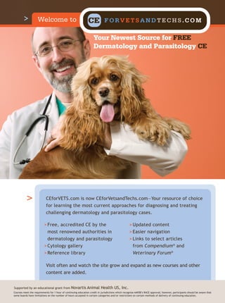 Welcome to                                  CE            F O RV E T S A N D T E C H S . C O M

                                                                    Your Newest Source for FREE
                                                                    Dermatology and Parasitology CE




                           CEforVETS.com is now CEforVetsandTechs.com—Your resource of choice
                           for learning the most current approaches for diagnosing and treating
                           challenging dermatology and parasitology cases.

                          > Free, accredited CE by the                                             > Updated content
                            most renowned authorities in                                           > Easier navigation
                            dermatology and parasitology                                           > Links to select articles
                          > Cytology gallery                                                         from Compendium® and
                          > Reference library                                                         Veterinary Forum®

                           Visit often and watch the site grow and expand as new courses and other
                           content are added.


Supported by an educational grant from           Novartis Animal Health US, Inc.
Courses meet the requirements for 1 hour of continuing education credit in jurisdictions which recognize AAVSB’s RACE approval; however, participants should be aware that
some boards have limitations on the number of hours accepted in certain categories and/or restrictions on certain methods of delivery of continuing education.
 