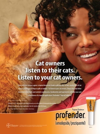 Cat owners
                           listen to their cats.
                        Listen to your cat owners.
                         Cats and their owners agree: a topical dewormer beats a pill any day. In fact, nearly 90% of cat
                         owners prefer topical drops to pills or tablets.* So listen to your cat owners. Choose the only feline
                         dewormer that treats and controls roundworms, hookworms and tapeworms with the ease and
                                                  convenience of a topical application: Profender® Topical Solution.

*From a survey of 736 cat owners. Data on file.


Federal (U.S.A.) law restricts this drug to use by or on the order of a licensed veterinarian.
Children should not contact application site for twenty-four (24) hours.
See Page 260 for Product Information Summary




                                                                                                                                  P08711n
 