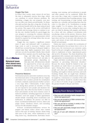 Understanding
Behavior
               Doggie Day Care                                                 training, crate training, and socialization to people
             In today’s busy society, many owners do not have                  and other animals can be conducted. While this
             the time to adequately exercise their dogs, which                 may seem like a large task, it requires little more
             can contribute to several behavior problems. By                   time and commitment than boarding patients. Crate
             instituting a doggie day care program, your prac-                 training and housetraining of dogs include walk-
             tice can offer your clients several beneﬁts. To clients           ing them on a schedule and teaching them that the
            who pick up their dog after a long day of work, the                crate is a fun place to be. Socialization to people
             most obvious beneﬁt will be the dog’s reduced need                takes roughly 5 to 10 minutes, three times a day.
             for activity. This aspect of the service will build cli-          Clients who are in your clinic waiting for their own
             ent loyalty and encourage clients to continue to use              pets can help by playing with puppies and kittens
             the day care. Another beneﬁt of a good doggie day                 in a clean, safe area, adding to socialization with-
             care program is screening for common infectious                   out placing a drain on the practice. However, these
             diseases and aggression (via a questionnaire), which              services require a separate puppy/kitten area that is
             should be required for all dogs before they are per-              kept clean and free of any pets with infectious dis-
             mitted to participate.                                            eases, and owners of pets with infectious diseases
                Doggie day care requires a signiﬁcant commit-                  should not participate.
             ment of space and dedicated staff. A medium-to-                      Clients may want to complete the socialization of
             large room or yard is necessary. Outdoor yards                    their pet themselves but not know how to do so. In
             should have secured fencing of adequate height to                 these cases, the veterinarian can customize a plan,
             contain large dogs. Agility equipment, beds, crates,              based on the pet’s strengths and weaknesses, for the
             and toys can also be provided. Ideally, there should              client to implement at home. Appointments gener-
             be at least three separate areas for small dogs, large            ally last 20 to 30 minutes. The client should leave the
                            dogs, and older dogs. Dogs should                  appointment with a summary and a handout on which
QuickNotes                  be rotated between rest and play in                the appropriate recommendations are checked off.
                            appropriate groups, depending on                      Puppy and kitten socialization classes are vitally
Behavioral issues           their play style. All interactions should          important in preventing behavioral disorders.4
affect almost every         be supervised by at least one person               Because the classes should be limited in size and
aspect of veterinary        for every four or ﬁve dogs. Upgrades               the patients are small, there is no need for a large
medicine.                   such as baths and viewing by webcam                space. During these classes, pets are socialized to
                            can also be offered.                               people and other pets, habituated to sounds and
                                                                               handling, and taught to tolerate nail trims and tooth
               Preventive Medicine                                             brushing. Finally, they are taught basic obedience
               Veterinarians practice preventive medicine every day,           behaviors. These positive-reinforcement classes can
               but behavioral advice is frequently left out. Puppies           be taught by a veterinarian or a member of the staff.
               and kittens have sensitive periods for socialization            Puppies and kittens should be enrolled when they
               in which a relatively small amount of effort can have           are as close to 8 weeks of age as possible to offer
               a very large effect. Unfortunately, if their experi-            the greatest beneﬁt to the pet and client.
               ences during these periods are stressful, or if they
               are not exposed to new people and situations dur-                  BOX 3
               ing this time, they often become fearful or anxious.
               Fears and anxieties are the most common causes of                    Waiting-Room Behavior Checklist
               behavior problems, including aggression, in animals.
               Therefore, each new puppy or kitten appointment                      Have your pet’s elimination habits changed since
               should include counseling about socialization and                    his/her last appointment?
               habituation. In addition, the practice can offer in-                 Has your pet growled at or bitten someone since
               house socialization/habituation services, kitten and                 his/her last appointment?
               puppy classes, obedience classes, and counseling                     Has your pet had an increase in anxiety or fear
               services for life/schedule changes.                                  since his/her last appointment?
                   In-house socialization/habituation services for                  Has your pet’s personality changed since his/her
               puppies and kittens reduce clients’ time commit-                     last appointment?
               ment to this type of training. Instead, clients bring                Are any of your pet’s behaviors of concern to
               their pets to the clinic, where habituation to star-                 you?
               tling noises (e.g., thunderstorms, ﬁreworks), house-

262    Compendium: Continuing Education for Veterinarians® | June 2009 | CompendiumVet.com
 