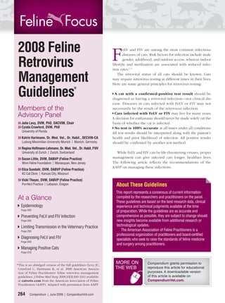 2008 Feline
                                                                 F
                                                                        eLV and FIV are among the most common infectious
                                                                        diseases of cats. Risk factors for infection include male

Retrovirus                                                              gender, adulthood, and outdoor access, whereas indoor
                                                                 lifestyle and sterilization are associated with reduced infec-
                                                                 tion rates.1–5


Management                                                           The retroviral status of all cats should be known. Cats
                                                                 may require retrovirus testing at different times in their lives.
                                                                 Here are some general principles for retrovirus testing:


Guidelines*                                                       A cat with a conﬁ rmed-positive test result should be
                                                                 diagnosed as having a retroviral infection—not clinical dis-
                                                                 ease. Diseases in cats infected with FeLV or FIV may not
Members of the                                                   necessarily be the result of the retrovirus infection.
                                                                  Cats infected with FeLV or FIV may live for many years.
Advisory Panel                                                   A decision for euthanasia should never be made solely on the
❯❯ Julie Levy, DVM, PhD, DACVIM, Chair                           basis of whether the cat is infected.
❯❯ Cynda Crawford, DVM, PhD                                       No test is 100% accurate at all times under all conditions.
   University of Florida                                         All test results should be interpreted along with the patient’s
❯❯ Katrin Hartmann, Dr. Med. Vet., Dr. Habil., DECVIN-CA         health and prior likelihood of infection. All positive results
   Ludwig Maximilian University Munich | Munich, Germany         should be conﬁrmed by another test method.
❯❯ Regina Hoffmann-Lehmann, Dr. Med. Vet., Dr. Habil, FVH
   University of Zurich | Zurich, Switzerland                      While FeLV and FIV can be life-threatening viruses, proper
❯❯ Susan Little, DVM, DABVP (Feline Practice)                    management can give infected cats longer, healthier lives.
   Winn Feline Foundation | Manasquan, New Jersey                The following article reﬂects the recommendations of the
                                                                 AAFP on managing these infections.
❯❯ Eliza Sundahl, DVM, DABVP (Feline Practice)
   KC Cat Clinic | Kansas City, Missouri
❯❯ Vicki Thayer, DVM, DABVP (Feline Practice)
   Purrfect Practice | Lebanon, Oregon                             About These Guidelines
                                                                   This report represents a consensus of current information
At a Glance                                                        compiled by the researchers and practitioners on the panel.
                                                                   These guidelines are based on the best research data, clinical
   Epidemiology                                                    experience and technical judgments available at the time
   Page 265                                                        of preparation. While the guidelines are as accurate and
   Preventing FeLV and FIV Infection                               comprehensive as possible, they are subject to change should
   Page 265                                                        new insights become available from additional research or
   Limiting Transmission in the Veterinary Practice                technological updates.
   Page 268                                                           The American Association of Feline Practitioners is a
                                                                   professional organization of practitioners and board-certiﬁed
   Diagnosing FeLV and FIV                                         specialists who seek to raise the standards of feline medicine
   Page 269
                                                                   and surgery among practitioners.
   Managing Positive Cats
   Page 270



* This is an abridged version of the full guidelines (Levy JC,
                                                                  MORE ON               Compendium grants permission to
 Crawford C, Hartmann K, et al. 2008 American Associa-            THE WEB               reproduce this article for educational
 tion of Feline Practitioners’ feline retrovirus management                             purposes. A downloadable version
 guidelines. J Feline Med Surg 2008;10[3]:300-316) available                            of this article is available on
 at catvets.com from the American Association of Feline                                 CompendiumVet.com.
 Practitioners (AAFP). Adapted with permission from AAFP.

264      Compendium | June 2009 | CompendiumVet.com
 