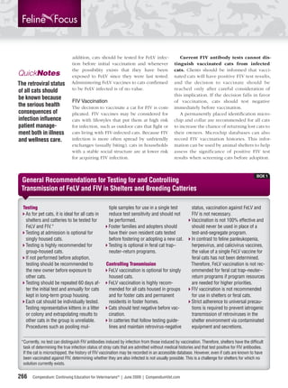 addition, cats should be tested for FeLV infec-                  Current FIV antibody tests cannot dis-
                               tion before initial vaccination and whenever                  tinguish vaccinated cats from infected
                               the possibility exists that they have been                    cats. Clients should be informed that vacci-
QuickNotes                     exposed to FeLV since they were last tested.                  nated cats will have positive FIV test results,
The retroviral status          Administering FeLV vaccines to cats conﬁrmed                  and the decision to vaccinate should be
of all cats should             to be FeLV infected is of no value.                           reached only after careful consideration of
                                                                                             this implication. If the decision falls in favor
be known because
                               FIV Vaccination                                               of vaccination, cats should test negative
the serious health             The decision to vaccinate a cat for FIV is com-               immediately before vaccination.
consequences of                plicated. FIV vaccines may be considered for                     A permanently placed identiﬁcation micro-
infection inﬂuence             cats with lifestyles that put them at high risk               chip and collar are recommended for all cats
patient manage-                for infection, such as outdoor cats that ﬁght or              to increase the chance of returning lost cats to
ment both in illness           cats living with FIV-infected cats. Because FIV               their owners. Microchip databases can also
and wellness care.             infection is more often spread by unfriendly                  record FIV vaccination histories. This infor-
                               exchanges (usually biting), cats in households                mation can be used by animal shelters to help
                               with a stable social structure are at lower risk              assess the significance of positive FIV test
                               for acquiring FIV infection.                                  results when screening cats before adoption.


                                                                                                                                               BOX 1
 General Recommendations for Testing for and Controlling
 Transmission of FeLV and FIV in Shelters and Breeding Catteries

  Testing                                             tiple samples for use in a single test            status, vaccination against FeLV and
   As for pet cats, it is ideal for all cats in       reduce test sensitivity and should not            FIV is not necessary.
   shelters and catteries to be tested for            be performed.                                     Vaccination is not 100% effective and
   FeLV and FIV.*                                     Foster families and adopters should               should never be used in place of a
   Testing at admission is optional for               have their own resident cats tested               test-and-segregate program.
   singly housed cats.                                before fostering or adopting a new cat.           In contrast to feline panleukopenia,
   Testing is highly recommended for                  Testing is optional in feral cat trap–            herpesvirus, and calicivirus vaccines,
   group-housed cats.                                 neuter–return programs.                           the value of a single FeLV vaccine for
   If not performed before adoption,                                                                    feral cats has not been determined.
   testing should be recommended to                 Controlling Transmission                            Therefore, FeLV vaccination is not rec-
   the new owner before exposure to                  FeLV vaccination is optional for singly            ommended for feral cat trap–neuter–
   other cats.                                       housed cats.                                       return programs if program resources
   Testing should be repeated 60 days af-            FeLV vaccination is highly recom-                  are needed for higher priorities.
   ter the initial test and annually for cats        mended for all cats housed in groups               FIV vaccination is not recommended
   kept in long-term group housing.                  and for foster cats and permanent                  for use in shelters or feral cats.
   Each cat should be individually tested.           residents in foster homes.                         Strict adherence to universal precau-
   Testing representative kittens in a litter        Cats should test negative before vac-              tions is required to prevent iatrogenic
   or colony and extrapolating results to            cination.                                          transmission of retroviruses in the
   other cats in the group is unreliable.            In catteries that follow testing guide-            shelter environment via contaminated
   Procedures such as pooling mul-                   lines and maintain retrovirus-negative             equipment and secretions.

 *Currently, no test can distinguish FIV antibodies induced by infection from those induced by vaccination. Therefore, shelters have the difﬁcult
  task of determining the true infection status of stray cats that are admitted without medical histories and that test positive for FIV antibodies.
  If the cat is microchipped, the history of FIV vaccination may be recorded in an accessible database. However, even if cats are known to have
  been vaccinated against FIV, determining whether they are also infected is not usually possible. This is a challenge for shelters for which no
  solution currently exists.

266    Compendium: Continuing Education for Veterinarians® | June 2009 | CompendiumVet.com
 