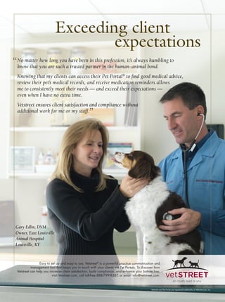 Exceeding client
                                     expectations
“ No matter you are such ahave been in thisin the human–animal bond. to
  know that
            how long you
                           trusted partner
                                            profession, it’s always humbling

  Knowing that my clients can access their Pet Portal® to ﬁnd good medical advice,
  review their pet’s medical records, and receive medication reminders allows
  me to consistently meet their needs — and exceed their expectations —
  even when I have no extra time.
  Vetstreet ensures client satisfaction and compliance without
  additional work for me or my staff.
                                                    ”




 Gary Edlin, DVM
 Owner, East Louisville
 Animal Hospital
 Louisville, KY


                  Easy to set up and easy to use, Vetstreet® is a powerful practice communication and
            management tool that keeps you in touch with your clients via Pet Portals. To discover how
  Vetstreet can help you increase client satisfaction, build compliance, and enhance your bottom line,
                           visit Vetstreet.com, call toll-free 888-799-8387 or email info@vetstreet.com.
                                                                           ,



                                                                                                 Vetstreet and Pet Portal are registered trademarks of VetInsite.com, Inc.
 
