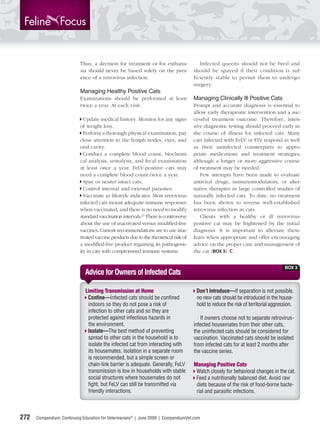 Thus, a decision for treatment or for euthana-               Infected queens should not be bred and
                            sia should never be based solely on the pres-             should be spayed if their condition is suf-
                            ence of a retrovirus infection.                           ficiently stable to permit them to undergo
                                                                                      surgery.
                            Managing Healthy Positive Cats
                            Examinations should be performed at least                 Managing Clinically Ill Positive Cats
                            twice a year. At each visit:                              Prompt and accurate diagnosis is essential to
                                                                                      allow early therapeutic intervention and a suc-
                              Update medical history. Monitor for any signs           cessful treatment outcome. Therefore, inten-
                            of weight loss.                                           sive diagnostic testing should proceed early in
                              Perform a thorough physical examination; pay            the course of illness for infected cats. Many
                            close attention to the lymph nodes, eyes, and             cats infected with FeLV or FIV respond as well
                            oral cavity.                                              as their uninfected counterparts to appro-
                              Conduct a complete blood count, biochemi-               priate medications and treatment strategies,
                            cal analysis, urinalysis, and fecal examination           although a longer or more aggressive course
                            at least once a year. FeLV-positive cats may              of treatment may be needed.
                            need a complete blood count twice a year.                    Few attempts have been made to evaluate
                              Spay or neuter intact cats.                             antiviral drugs, immunomodulators, or alter-
                              Control internal and external parasites.                native therapies in large controlled studies of
                              Vaccinate as lifestyle indicates. Most retrovirus-      naturally infected cats. To date, no treatment
                            infected cats mount adequate immune responses             has been shown to reverse well-established
                            when vaccinated, and there is no need to modify           retrovirus infection in cats.
                            standard vaccination intervals.23 There is controversy       Clients with a healthy or ill retrovirus-
                            about the use of inactivated versus modiﬁed-live          positive cat may be frightened by the initial
                            vaccines. Current recommendations are to use inac-        diagnosis. It is important to alleviate these
                            tivated vaccine products due to the theoretical risk of   fears when appropriate and offer encouraging
                            a modiﬁed-live product regaining its pathogenic-          advice on the proper care and management of
                            ity in cats with compromised immune systems.              the cat (BOX 3).


                                                                                                                                    BOX 3
                              Advice for Owners of Infected Cats

                              Limiting Transmission at Home                            Don’t Introduce—If separation is not possible,
                               Conﬁne—Infected cats should be conﬁned                  no new cats should be introduced in the house-
                               indoors so they do not pose a risk of                   hold to reduce the risk of territorial aggression.
                               infection to other cats and so they are
                               protected against infectious hazards in                   If owners choose not to separate retrovirus-
                               the environment.                                       infected housemates from their other cats,
                               Isolate—The best method of preventing                  the uninfected cats should be considered for
                               spread to other cats in the household is to            vaccination. Vaccinated cats should be isolated
                               isolate the infected cat from interacting with         from infected cats for at least 2 months after
                               its housemates. Isolation in a separate room           the vaccine series.
                               is recommended, but a simple screen or
                               chain-link barrier is adequate. Generally, FeLV        Managing Positive Cats
                               transmission is low in households with stable           Watch closely for behavioral changes in the cat.
                               social structures where housemates do not               Feed a nutritionally balanced diet. Avoid raw
                               ﬁght, but FeLV can still be transmitted via             diets because of the risk of food-borne bacte-
                               friendly interactions.                                  rial and parasitic infections.



272   Compendium: Continuing Education for Veterinarians® | June 2009 | CompendiumVet.com
 