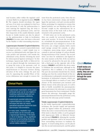 neal location, either within the inguinal canal      testis from the peritoneal cavity. Once the tes-
or (more likely) in an inguinal location (FIGURE     tis has been exteriorized, clamp and double
3). The surgeon should reevaluate the ingui-         ligate the spermatic cord and vascular pedicle
nal area if no testis was palpated in that loca-     before sectioning. It is important to ensure that
tion previously. If only the gubernaculum is         ligated pedicles are not bleeding and do not
seen entering the inguinal ring, the testis is       become caught in the subcutaneous fat or
located within the peritoneal cavity, and fur-       muscular tissue of the body wall as they are
ther inspection of the caudal abdomen usually        returned to the peritoneal cavity.
locates it. Gentle traction can also be placed           If both testes are in the peritoneal cavity,
on the gubernaculum to help in localization          they can usually be recovered through the
(FIGURE 4). In some cases, the testis is obscured    same port incision. To locate the second tes-
by the bladder or other surrounding structures.      tis, reestablish the pneumoperitoneum. If the
                                                     instrument port was enlarged to recover the
Laparoscopic-Assisted Cryptorchidectomy              ﬁrst testis, use a larger cannula, hold a moist-
The laparoscopic-assisted cryptorchidectomy          ened sponge around the cannula, or place
technique provides a rapid, simple way to            a temporary purse-string suture around the
recover an abdominal testis and ligate the vas-      cannula to prevent leakage of carbon dioxide
cular pedicle and spermatic cord outside the         during reinsertion of the cannula. The second
abdominal cavity, thereby obviating the need         testis can then be withdrawn and ligated in
for intracorporeal ligation techniques.9 In this     the same manner as the ﬁrst. If the second tes-
technique, laparoscopic Kelly or Babcock for-        tis cannot be advanced to the port site, estab-
ceps are placed through the instrument port          lish a third port on the opposite side of the             QuickNotes
to grasp the testis or the spermatic cord. At        prepuce (FIGURE 1) and follow the above steps
this point, it is helpful to evacuate the pneu-      to withdraw the second testis, although in my             If both testes are
moperitoneum to decrease tension during              experience, this is unlikely to be necessary.             in the peritoneal
elevation of the testis. Enlarge the port inci-      The port site incision(s) should then be closed,          cavity, they can usu-
sion by separating the parallel ﬁbers of the         making sure that the ventral sheath of the rec-           ally be recovered
rectus abdominus just enough to remove the           tus abdominus is adequately sutured to prevent            through the same
                                                     herniation of abdominal contents, which can
                                                                                                               port incision.
                                                     occur through defects as small as 5 mm. After
                                                     closure of the instrument port incisions and
   Clinical Pearls                                   before closure of the telescope port, it is advis-
                                                     able to brieﬂy reestablish the pneumoperito-
                                                     neum and reinsert the telescope to ensure that
    Laparoscopic examination of the caudal
    peritoneal cavity can be very helpful in         good hemostasis has been maintained. Finally,
    localizing cryptorchid testes and can            remove the telescope, thoroughly purge the
    prevent an unnecessary celiotomy.                pneumoperitoneum from the peritoneal cavity,
                                                     and close the telescope portal routinely.
    Laparoscopic-assisted abdominal
    cryptorchidectomy is a simple, rapid             Totally Laparoscopic Cryptorchidectomy
    technique that does not require                  In the totally laparoscopic cryptorchidectomy
    specialized equipment beyond the basic           technique, the vascular supply and spermatic
    laparoscopic instrumentation.
                                                     cord are ligated within the peritoneal cavity
    In many cases, neoplastic cryp-                  before the testis is removed from the abdomen.
    torchid testes can be removed using              If the testis is directly visible, it can be grasped
    a laparoscopic technique. If the testis          with laparoscopic Kelly or Babcock forceps
    is ≥8 cm in diameter or has signiﬁcant           and elevated (FIGURE 5), allowing the vascular
    adhesions to surrounding structures,             pedicle and spermatic cord to be moved away
    it may be more practical to perform a            from surrounding structures in readiness for
    ventral midline celiotomy.                       ligation. A vessel-sealing device can be placed
                                                     into the second instrument port, and the guber-

                                               CompendiumVet.com | June 2009 | Compendium: Continuing Education for Veterinarians®   279
 