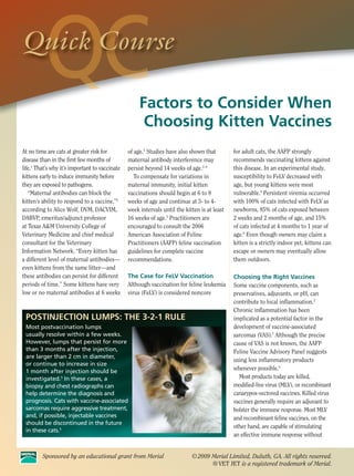Quick Course

                                                     Factors to Consider When
                                                      Choosing Kitten Vaccines
At no time are cats at greater risk for         of age.3 Studies have also shown that         for adult cats, the AAFP strongly
disease than in the first few months of         maternal antibody interference may            recommends vaccinating kittens against
life.1 That’s why it’s important to vaccinate   persist beyond 14 weeks of age.2–4            this disease. In an experimental study,
kittens early to induce immunity before            To compensate for variations in            susceptibility to FeLV decreased with
they are exposed to pathogens.                  maternal immunity, initial kitten             age, but young kittens were most
   “Maternal antibodies can block the           vaccinations should begin at 6 to 8           vulnerable.6 Persistent viremia occurred
kitten’s ability to respond to a vaccine,”2     weeks of age and continue at 3- to 4-         with 100% of cats infected with FeLV as
according to Alice Wolf, DVM, DACVIM,           week intervals until the kitten is at least   newborns, 85% of cats exposed between
DABVP, emeritus/adjunct professor               16 weeks of age.5 Practitioners are           2 weeks and 2 months of age, and 15%
at Texas A&M University College of              encouraged to consult the 2006                of cats infected at 4 months to 1 year of
Veterinary Medicine and chief medical           American Association of Feline                age.6 Even though owners may claim a
consultant for the Veterinary                   Practitioners (AAFP) feline vaccination       kitten is a strictly indoor pet, kittens can
Information Network. “Every kitten has          guidelines for complete vaccine               escape or owners may eventually allow
a different level of maternal antibodies—       recommendations.                              them outdoors.
even kittens from the same litter—and
these antibodies can persist for different      The Case for FeLV Vaccination                 Choosing the Right Vaccines
periods of time.” Some kittens have very        Although vaccination for feline leukemia      Some vaccine components, such as
low or no maternal antibodies at 6 weeks        virus (FeLV) is considered noncore            preservatives, adjuvants, or pH, can
                                                                                              contribute to local inflammation.2
                                                                                              Chronic inflammation has been
 POSTINJECTION LUMPS: THE 3-2-1 RULE                                                          implicated as a potential factor in the
 Most postvaccination lumps                                                                   development of vaccine-associated
 usually resolve within a few weeks.                                                          sarcomas (VAS).7 Although the precise
 However, lumps that persist for more                                                         cause of VAS is not known, the AAFP
 than 3 months after the injection,                                                           Feline Vaccine Advisory Panel suggests
 are larger than 2 cm in diameter,
                                                                                              using less inflammatory products
 or continue to increase in size
 1 month after injection should be
                                                                                              whenever possible.5
 investigated.5 In these cases, a                                                               Most products today are killed,
 biopsy and chest radiographs can                                                             modified-live virus (MLV), or recombinant
 help determine the diagnosis and                                                             canarypox-vectored vaccines. Killed virus
 prognosis. Cats with vaccine-associated                                                      vaccines generally require an adjuvant to
 sarcomas require aggressive treatment,                                                       bolster the immune response. Most MLV
 and, if possible, injectable vaccines                                                        and recombinant feline vaccines, on the
 should be discontinued in the future
                                                                                              other hand, are capable of stimulating
 in these cats.5
                                                                                              an effective immune response without


         Sponsored by an educational grant from Merial                      © 2009 Merial Limited, Duluth, GA. All rights reserved.
                                                                                   ® VET JET is a registered trademark of Merial.
 