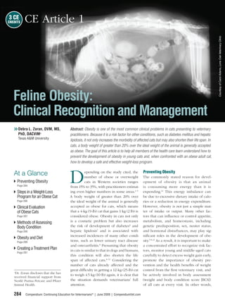 3 CE
CREDITS   CE Article 1




                                                                                                                                                      Courtesy of Carol Adams, Lone Oak Veterinary Clinic
   Feline Obesity:
   Clinical Recognition and Management
   ❯❯ Debra L. Zoran, DVM, MS,             Abstract: Obesity is one of the most common clinical problems in cats presenting to veterinary
      PhD, DACVIMa                         practitioners. Because it is a risk factor for other conditions, such as diabetes mellitus and hepatic
      Texas A&M University
                                           lipidosis, it not only increases the morbidity of affected cats but may also shorten their life span. In
                                           cats, a body weight of greater than 20% over the ideal weight of the animal is generally accepted
                                           as obese. The goal of this article is to help all members of the health care team understand how to
                                           prevent the development of obesity in young cats and, when confronted with an obese adult cat,
                                           how to develop a safe and effective weight-loss program.




                                          D
                                                                                                 Preventing Obesity
   At a Glance                                        epending on the study cited, the
                                                      number of obese or overweight              The commonly stated reason for devel-
     Preventing Obesity                               cats in Western societies ranges           opment of obesity is that an animal
     Page 284                              from 15% to 35%, with practitioners estimat-          is consuming more energy than it is
     Steps in a Weight-Loss                ing even higher numbers in some areas.1–5             expending.12 This energy imbalance can
     Program for an Obese Cat              A body weight of greater than 20% over                be due to excessive dietary intake of calo-
     Page 286                              the ideal weight of the animal is generally           ries or a reduction in energy expenditure.
     Clinical Evaluation                   accepted as obese for cats, which means               However, obesity is not just a simple mat-
     of Obese Cats                         that a 4-kg (9-lb) cat that gains 1 kg (2 lb) is      ter of intake or output. Many other fac-
     Page 287                              considered obese. Obesity in cats not only            tors that can inﬂuence or control appetite,
     Methods of Assessing                  is a cosmetic problem but also increases              metabolism, and homeostasis, including
     Body Condition                        the risk of development of diabetes6 and              genetic predisposition, sex, neuter status,
     Page 288                              hepatic lipidosis7 and is associated with             and hormonal disturbances, may play sig-
                                           increased incidences of many other condi-             niﬁcant roles in the development of obe-
     Obesity and Diet
     Page 289                              tions, such as lower urinary tract disease            sity.5,8,12 As a result, it is important to make
                                           and osteoarthritis.8 Presuming that obesity           a concentrated effort to recognize risk fac-
     Creating a Treatment Plan             in cats is similar to that in dogs and humans,        tors, monitor young and middle-aged cats
     Page 291
                                           this condition will also shorten the life             carefully to detect excess weight gain early,
                                           span of affected cats.8–11 Considering the            promote the importance of obesity pre-
                                           number of cats already affected and the               vention and the health beneﬁts of weight
   a
                                           great difﬁculty in getting a 12-kg (25-lb) cat        control from the ﬁrst veterinary visit, and
     Dr. Zoran discloses that she has
                                           to weigh 4.5 kg (10 lb) again, it is clear that       be actively involved in body assessment
   received ﬁnancial support from
   Nestlé Purina Petcare and Pﬁzer         the situation demands veterinarians’ full             (weight and body condition score [BCS])
   Animal Health.                          attention.                                            of all cats at every visit. In other words,

   284     Compendium: Continuing Education for Veterinarians® | June 2009 | CompendiumVet.com
 