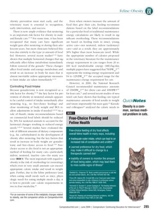 FREE
                                                                                                                                    Feline Obesity CE

obesity prevention must start early, and the              Even when owners measure the amount of
veterinary team is essential to recognition, food they give their cats, feeding recommen-
early intervention, and success.                      dations based on the label recommendations
    There is now ample evidence that neutering for a particular food or traditional maintenance
is an important risk factor for obesity in male energy calculations are likely to result in sig-
and female cats.13–19 For some time, it has been niﬁcant overfeeding. These recommendations
recognized that many cats have signiﬁcant are based on feeding trials in intact, young,
weight gain after neutering or during their ado- active cats—not neutered, indoor (sedentary)
lescent years, but most clinicians believed this cats—and as a result, they are approximately
was due entirely to the type or amount of food 30% higher than most housecats need. While
fed. However, several recent studies13–18 have the appropriate number of calories proposed
shown that multiple hormonal changes that sig- in the veterinary literature for the maintenance
niﬁcantly affect feline metabolism immediately energy requirement in cats ranges from 20 to
follow removal of the gonads.a These changes 100 kcal metabolizable energy (ME)/kg/day,
affect food intake and energy metabolism and multiple papers have suggested that 70(BWkg)0.75
result in an increase in body fat mass that is represents the resting energy requirement and
almost inevitable unless appropriate measures 94 to 125(BWkg)0.75 the accepted range for the
to limit intake are taken immediately.14–19           maintenance energy requirement for cats.
                                                          However, in 2006, the National Research
Controlling Food Intake                               Council recommended maintenance amounts
Because gonadectomy is now recognized as a of 130(BWkg)0.40 for obese cats and 100(BW)0.67
risk factor for obesity,13–18 the key factor for pre- for lean cats,21 and several recent studies of neu-
vention of obesity in neutered animals appears tered cats have shown that feeding cats typical
to be careful control of intake immediately after maintenance amounts of food results in weight                                      QuickNotes
neutering (e.g., no free-choice feeding) and and (more importantly) fat mass gain.22 Kienzle
close monitoring of body weight and BCS to and colleagues23 analyzed the caloric needs in                                            Obesity is a com-
allow adjustments in intake if needed.14,16,18 As a                                                                                  mon, serious medi-
                                                       BOX 1
rule of thumb, intake recommendations based                                                                                          cal problem in cats.
on commercial food labels should be reduced              Free-Choice Feeding and
by 30% for neutered animals to account for the
hormonal changes resulting in reduced energy             Feline Health
needs.14,16,18 Several studies have evaluated the
role of different amounts of dietary components          Free-choice feeding of dry food affects
(e.g., fat, carbohydrates) in the development of         overall feline health in many ways, including:
obesity after neutering, but the key factors that           Inadequate water intake, which can lead to an
result in increase in body weight are gonadec-              increased risk of constipation and urolithsa,b
tomy and free-choice access to food.17,19 Free-
                                                            Learned preference for dry food, which
choice access to dry food is not an appropriate
                                                            may make it difﬁcult to change to a
method of feeding for many cats—particularly
                                                            therapeutic canned dietc
indoor, neutered, inactive cats—for many rea-
sons (BOX 1). The most important with regard to             Inability of owners to monitor the amount
obesity is the risk of overfeeding (or overeating),         of food being eaten, which may lead them
which even in very small amounts can exceed                 to miss subtle signs of illnessd
appropriate caloric intake and result in weight
gain. Further, due to the feline preference (and,        a
                                                           Seefeldt SL, Chapman TE. Body content and turnover in cats fed
                                                         dry and canned rations. Am J Vet Res 1979;40:183-185.
when eating small meals such as mice, physi-             b
                                                           Finco DR, Adams DD, Crowell WA, et al. Food and water intake
ologic need) for eating multiple meals a day, it         and urine composition in cats: inﬂuence of continuous versus
is best to provide cats’ caloric requirements in         periodic feeding. Am J Vet Res 1986;47:1638-1642.
                                                         c
two to four meals/day.    20                               Horowitz D, Soulard Y, Junien-Castagna A. The feeding behavior
                                                                 of the cat. In: Pibot P, Biourge V, Elliott D, eds. Encyclopedia
                                                                 of Feline Clinical Nutrition. Aniwa SAS, Aimargues, France;
                                                                 2008:339-378.
a
  For an overview of some of the metabolic changes related       d
                                                                  Houpt KA. Feeding and drinking behavior problems. Vet Clin
to obesity, see the companion article on CompendiumVet.          North Am Small Anim Pract 1991;21:281-298.
com.

                                                      CompendiumVet.com | June 2009 | Compendium: Continuing Education for Veterinarians®            285
 