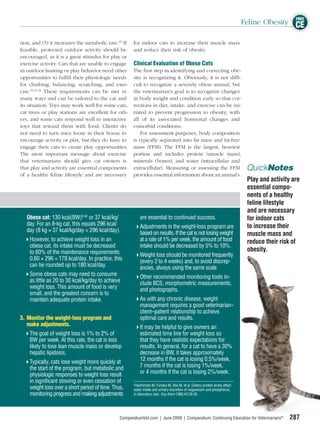FREE
                                                                                                                             Feline Obesity CE

tion, and (5) it increases the metabolic rate.26 If    for indoor cats to increase their muscle mass
feasible, protected outdoor activity should be         and reduce their risk of obesity.
encouraged, as it is a great stimulus for play or
exercise activity. Cats that are unable to engage      Clinical Evaluation of Obese Cats
in outdoor hunting or play behavior need other        The ﬁrst step in identifying and correcting obe-
opportunities to fulﬁll their physiologic needs       sity is recognizing it. Obviously, it is not difﬁ-
for climbing, balancing, scratching, and exer-        cult to recognize a severely obese animal, but
cise.25,27,28 These requirements can be met in        the veterinarian’s goal is to recognize changes
many ways and can be tailored to the cat and          in body weight and condition early so that cor-
its situation. Toys may work well for some cats,      rections in diet, intake, and exercise can be ini-
cat trees or play stations are excellent for oth-     tiated to prevent progression to obesity, with
ers, and some cats respond well to interactive        all of its associated hormonal changes and
toys that reward them with food. Clients do           comorbid conditions.
not need to turn mice loose in their house to             For assessment purposes, body composition
encourage activity or play, but they do have to       is typically separated into fat mass and fat-free
engage their cats to create play opportunities.       mass (FFM). The FFM is the largest, heaviest
The most important message about exercise             portion and includes protein (muscle mass),
that veterinarians should give cat owners is          minerals (bones), and water (intracellular and
that play and activity are essential components       extracellular). Measuring or assessing the FFM                          QuickNotes
of a healthy feline lifestyle and are necessary       provides essential information about an animal’s
                                                                                                                              Play and activity are
                                                                                                                              essential compo-
                                                                                                                              nents of a healthy
                                                                                                                              feline lifestyle
                                                                                                                              and are necessary
   Obese cat: 130 kcal(BW)0.40 or 37 kcal/kg/              are essential to continued success.                                for indoor cats
   day. For an 8-kg cat, this equals 296 kcal/             Adjustments in the weight-loss program are                         to increase their
   day (8 kg × 37 kcal/kg/day = 296 kcal/day).             based on results. If the cat is not losing weight                  muscle mass and
    However, to achieve weight loss in an                  at a rate of 1% per week, the amount of food                       reduce their risk of
    obese cat, its intake must be decreased                intake should be decreased by 5% to 10%.
    to 60% of the maintenance requirements:                                                                                   obesity.
                                                           Weight loss should be monitored frequently
    0.60 × 296 = 178 kcal/day. In practice, this           (every 2 to 4 weeks) and, to avoid discrep-
    can be rounded up to 180 kcal/day.                     ancies, always using the same scale.
    Some obese cats may need to consume                    Other recommended monitoring tools in-
    as little as 20 to 30 kcal/kg/day to achieve           clude BCS, morphometric measurements,
    weight loss. This amount of food is very               and photographs.
    small, and the greatest concern is to
    maintain adequate protein intake.                      As with any chronic disease, weight
                                                           management requires a good veterinarian–
                                                           client–patient relationship to achieve
3. Monitor the weight-loss program and                     optimal care and results.
   make adjustments.                                       It may be helpful to give owners an
    The goal of weight loss is 1% to 2% of                 estimated time line for weight loss so
    BW per week. At this rate, the cat is less             that they have realistic expectations for
    likely to lose lean muscle mass or develop             results. In general, for a cat to have a 30%
    hepatic lipidosis.                                     decrease in BW, it takes approximately
    Typically, cats lose weight more quickly at            12 months if the cat is losing 0.5%/week,
    the start of the program, but metabolic and            7 months if the cat is losing 1%/week,
    physiologic responses to weight loss result            or 4 months if the cat is losing 2%/week.
    in signiﬁcant slowing or even cessation of         a
                                                        Hashimoto M, Funaba M, Abe M, et al. Dietary protein levels affect
    weight loss over a short period of time. Thus,     water intake and urinary excretion of magnesium and phosphorus,
    monitoring progress and making adjustments         in laboratory cats. Exp Anim 1995;44:29-35.




                                                CompendiumVet.com | June 2009 | Compendium: Continuing Education for Veterinarians®           287
 