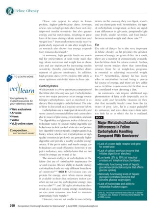 FREE
CE Feline Obesity
                                 Obese cats appear to adapt to lower-                  drates; on the contrary, they can digest, absorb,
                              protein, higher-carbohydrate diets; however,             and use them quite well. Nevertheless, the type
                              obese cats on high-protein diets have not only           of carbohydrate is important, as there are signif-
                              improved insulin sensitivity but also greater            icant differences in glycemia, postprandial glu-
                              energy and fat metabolism, resulting in great            cose levels, insulin secretion, and food intake
                              loss of fat mass during calorie restriction and          between normal-weight and obese cats.47,48
                              weight loss.39 Increased protein intake may be
                              particularly important in cats after weight loss,        Fat
                              as research also shows that energy expendi-              The role of dietary fat is also very important
                              ture remains decreased.44                                in feline obesity, as fat provides the greatest
                                 In summary, high protein levels are essen-            amount of energy per gram of diet. As a result,
                              tial for preservation of lean body mass dur-             there are a number of commercially available
                              ing calorie restriction and weight loss in obese         low-fat feline diets for calorie control. Further,
                              cats and are important for increasing insulin            several recent studies show that controlling
                              sensitivity, thereby preventing further devel-           calories from fat in weight-loss programs
                              opment of glucose intolerance. In addition,              is essential to achieving successful weight
     TO LEARN MORE            high-protein diets (>45% protein ME) allow a             loss.19,21 Nevertheless, dietary fat has many
                              more optimum metabolic status in lean cats.              roles in metabolism beyond being a power-
                                                                                       ful source of energy, and there are key differ-
                              Carbohydrates                                            ences in feline requirements for fat that must
                              While protein is a very important component of           be considered when choosing a diet.
                              the feline diet, it is only one part. Carbohydrates         As carnivores, cats require additional sup-
                              serve two major purposes: as an energy source            plementation of fatty acids (especially arachi-
 Your gateway to
 trusted resources for        (simple carbohydrates, such as starches) or as           donic acid) and fat-soluble vitamins in their
 your veterinary team:        dietary ﬁber (complex carbohydrates). The role           diet that normally would come from the fat
                              of ﬁber is discussed in a separate section below.        stores of prey. Also, fat is a major palatabil-
  Web exclusives                  Carbohydrates are a major part of most dry and       ity enhancer, and cats often reject diets with
  Articles                    some canned commercial feline and canine diets           too little fat or in which the fat is oxidized.
  News                        due to issues of processing, preservation, and cost.      BOX 4
  Video                       The digestibility and glycemic index of dietary car-
  VLS online store            bohydrate varies by source: highly digestible car-          Major Metabolic/Anatomic
                              bohydrates include cooked white rice and potato;            Differences in Feline
 Compendium...                less digestible sources include complex grains (e.g.,
    and so much more!
                                                                                          Carbohydrate Handling
                              barley, wheat, whole corn). Carbohydrates in high-
                              quality commercial pet foods are generally highly           Compared With Omnivoresa
                              digestible and provide a readily available energy
                              source. If the pet is active and needs energy, car-             Lack of a sweet taste receptor and gene
                              bohydrates are used efﬁciently; however, if the                 for sweet taste
                              pet is sedentary, any carbohydrates that are not                Lack of salivary amylase (enzyme that
                              used for energy are stored as fat.                              initiates digestion of starches)
                                  The amount and type of carbohydrate in the                  Low levels (5% to 10%) of intestinal
                              feline diet are of considerable importance for                  amylase and intestinal disaccharidases
                              several reasons: (1) cats’ ability to handle dietary            Minimally functioning levels of hepatic
                              carbohydrate loads are very different from those                glucokinase (inducible enzyme that affects
                                                                                              glucose uptake)
                              of omnivores38,45 (BOX 4); (2) because cats use
                              protein for energy, even when excess energy                     Minimally functioning levels of hepatic
                                                                                              glycogen synthetase (enzyme that
                              is available in their diet, sedentary indoor cats
                                                                                              converts glucose to glycogen)
                              often do not use the carbohydrate energy pres-
                                                                                              Lack of fructokinase and ability to
                              ent in a diet38,46; and (3) high-carbohydrate diets
                                                                                              metabolize fructose sugars
                              result in a reduced resting energy metabolism,
                              so cats must consume less food to maintain                  a
                                                                                           Zoran DL. The unique nutritional needs of the cat. In: Ettinger
                              appropriate body weight.39                                  S, Feldman E, eds. Textbook of Veterinary Internal Medicine. 7th
                                                                                          ed. 2009, in press.
                                  However, cats are not unable to use carbohy-

 290    Compendium: Continuing Education for Veterinarians® | June 2009 | CompendiumVet.com
 