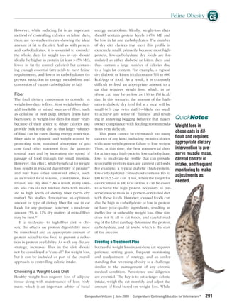 FREE
                                                                                                            Feline Obesity CE

However, while reducing fat is an important           energy metabolism. Ideally, weight-loss diets
method of controlling calories in feline diets,       should contain protein levels >45% ME and
there are no studies in cats showing the ideal        be low in fat and carbohydrates. The number
amount of fat in the diet. And as with protein        of dry diet choices that meet this proﬁle is
and carbohydrates, it is essential to consider        extremely small, primarily because most high-
the whole: diets for weight loss in cats should       protein, low-carbohydrate dry foods are for-
ideally be higher in protein (at least >45% ME),      mulated as either diabetic or kitten diets and
lower in fat (to control calories) but contain-       thus contain a large number of calories due
ing enough essential fatty acids to meet feline       to a high fat content. For example, a typical
requirements, and lower in carbohydrates (to          dry diabetic or kitten food contains 500 to 600
prevent reduction in energy metabolism and            kcal/cup of food. As a result, it is extremely
conversion of excess carbohydrate to fat).            difﬁcult to feed an appropriate amount to a
                                                      cat that requires weight loss, which, in an
Fiber                                                 obese cat, may be as low as 130 to 150 kcal/
The ﬁ nal dietary component to consider in            day. In this scenario, the amount of the high-
weight-loss diets is ﬁber. Most weight-loss diets     calorie diabetic dry food fed at a meal will be
add insoluble or mixed sources of ﬁber, such          small (< 1/8 cup twice daily)—likely too small
as cellulose or beet pulp. Dietary ﬁbers have         to achieve any sense of “fullness” and result-
been used in weight-loss diets for many years         ing in annoying begging behavior that makes              QuickNotes
because of their ability to dilute calories and       owner compliance with feeding recommenda-
                                                                                                               Weight loss in
provide bulk to the diet so that larger volumes       tions very difﬁcult.
of food can be eaten during energy restriction.          This point cannot be overstated: too many
                                                                                                               obese cats is dif-
Fiber aids in glycemic and weight control by          calories of any kind, including protein calories,        ﬁcult and requires
promoting slow, sustained absorption of glu-          will cause weight gain or failure to lose weight.        appropriate dietary
cose (and other nutrients) from the gastroin-         Thus, at this time, the best commercial diets            intervention to pre-
testinal tract and by increasing the speed of         for achieving a high-protein, low-carbohydrate,          serve muscle mass,
passage of food through the small intestine.          low- to moderate-fat proﬁle that can provide             careful control of
However, this effect, while beneﬁcial for weight      reasonable portion sizes are canned cat foods.           intake, and frequent
loss, results in reduced digestibility of protein49   For example, a typical diabetic (high-protein/           monitoring to make
and may have other untoward effects, such             low-carbohydrate) canned diet contains 165 to
                                                                                                               adjustments as
as increased fecal volume, constipation, food         190 kcal/5.5-oz can. Thus, when the target for
refusal, and dry skin.50 As a result, many own-       caloric intake is 180 kcal or less, it can be easier
                                                                                                               needed.
ers and cats do not tolerate diets with moder-        to achieve the high protein necessary to pre-
ate to high levels of dietary ﬁber (>15% dry          serve muscle mass in a portion-controlled diet
matter). No studies demonstrate an optimum            with these foods. However, canned foods can
amount or type of dietary ﬁber for use in cat         also be high in carbohydrate or low in protein
foods for any purpose; however, a moderate            or have poor-quality ingredients, resulting in
amount (5% to 12% dry matter) of mixed ﬁber           ineffective or unhealthy weight loss. One size
may be best.50                                        does not ﬁt all in cat foods, and careful read-
   If a moderate- to high-ﬁber diet is cho-           ing of the label can help determine the protein,
sen, the effects on protein digestibility must        carbohydrate, and fat levels, which is the start
be considered and an appropriate amount of            of the process.
protein added to the food to prevent a reduc-
tion in protein availability. As with any dietary     Creating a Treatment Plan
strategy, increased ﬁber in the diet should           Successful weight loss in an obese cat requires
not be considered a “cure-all” for weight loss,       patience, setting goals, frequent monitoring
but it can be included as part of the overall         and readjustment of strategy, and an under-
approach to controlling caloric intake.               standing that reversing obesity is a challenge
                                                      similar to the management of any chronic
Choosing a Weight-Loss Diet                           medical condition. Persistence and diligence
Healthy weight loss requires loss of adipose          are essential. The key is to set a target calorie
tissue along with maintenance of lean body            intake, weigh the cat monthly, and adjust the
mass, which is an important arbiter of basal          amount of food based on weight loss. While

                                               CompendiumVet.com | June 2009 | Compendium: Continuing Education for Veterinarians®   291
 