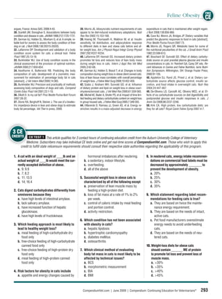 FREE
                                                                                                                                                    Feline Obesity CE

 argues, France: Aniwa SAS; 2008:4-43.                          38. Morris JG. Idiosyncratic nutrient requirements of cats      expenditure in cats that is maintained after weight regain.
 30. Scarlett JM, Donoghue S. Associations between body         appear to be diet-induced evolutionary adaptations. Nutr        J Nutr 2008;138:856-860.
 condition and disease in cats. JAVMA 1998;212:1725-1731.       Res Rev 2002;15:153-168.                                        45. Cave NJ, Monro JA, Bridges JP. Dietary variables that
 31. German AJ, Holden SL, Moxham G, et al. A simple, re-       39. Hoenig M, Thomaseth K, Waldron M, et al. Insulin            predict the glycemic responses to food in cats [abstract].
 liable tool for owners to assess the body condition of their   sensitivity, fat distribution, and adipocytokine response       Proc Nestle Purina Forum 2007:73.
 dog or cat. J Nutr 2006;136:2031S-2033S.                       to different diets in lean and obese cats before and af-        46. Morris JG, Rogers QR. Metabolic basis for some of
 32. Laﬂamme DP. Development and validation of a body           ter weight loss. Am J Physiol Regul Integr Comp Physiol         the nutritional peculiarities of the cat. J Small Anim Pract
 condition score system for cats: a clinical tool. Feline       2007;292:R227-R234.                                             1982;23:599-613.
 Pract 1997;25:13-18.                                           40. Laﬂamme DP, Hannah SS. Increased dietary protein            47. Bouchard GF, Sunvold GD. Effect of dietary carbohy-
 33. Burkholder WJ. Use of body condition scores in the         promotes fat loss and reduces loss of lean body mass            drate source on post prandial plasma glucose and insulin
 clinical assessment of the provision of optimal nutrition.     during weight loss in cats. Intern J Appl Res Vet Med           concentrations in cats. In: Reinhert GA, Carey DP, eds. Re-
 JAVMA 2000;217:650-654.                                        2005;3:62-68.                                                   cent Advances in Canine and Feline Nutrition, Iams Nutri-
 34. Hawthorne A, Butterwick RB. Predicting the body            41. German AJ, Holden S, Bissot T, et al. Changes in body       tion Symposium. Wilmington, OH: Orange Frazier Press;
 composition of cats: development of a zoometric mea-           composition during weight loss in obese client owned cats:      2000:91-105.
 surement for estimation of percentage body fat in cats         loss of lean tissue mass correlates with overall percentage     48. Appleton DJ, Rand JS, Priest J, et al. Dietary car-
 [abstract]. J Vet Intern Med 2000;14:365.                      of weight loss. J Feline Med Surg 2008;10:452-459.              bohydrate source affects glucose control, insulin se-
 35. Burkholder WJ. Precision and practicality of methods       42. Szabo J, Ibraham WH, Sunvold GD, et al. Inﬂuence            cretion, and food intake in overweight cats. Nutr Res
 assessing body composition of dogs and cats. Compend           of dietary protein and lipid on weight loss in obese ovari-     2004;24:447-467.
 Contin Educ Pract Vet 2001;23:1-10.                            ohysterectomized cats. J Vet Med Res 2000;61:559-565.           49. De-Oliveira LD, Carciolﬁ AC, Oliveira MCC, et al. Ef-
 36. Elliott D. Is my cat fat? Proc Nestle Purina Nutr Forum    43. Michel KE, Bader A, Shofer PS, et al. Impact of time lim-   fects of six carbohydrate sources on diet digestibility and
 2007:28-32.                                                    ited feeding and dietary carbohydrate content on weight loss    postprandial glucose and insulin responses in cats. J
 37. Stone RA, Berghoff N, Steiner J. The use of a bioelec-     in group housed cats. J Feline Med Surg 2005;7:349-355.         Anim Sci 2008;86:2237-2246.
 tric impedance device in lean and obese dogs to estimate       44. Villaverde D, Ramsey JJ, Green AS, et al. Energy re-        50. Kirk CA. High protein, low carbohydrate diets: are
 body fat percentage. Vet Ther in press, 2009.                  striction results in a mass-adjusted decrease in energy         they for all cats? Royal Canin Feline Symp 2007:4-7.




3 CE
CREDITS       CE TEST 1 This article qualiﬁes for 3 contact hours of continuing education credit from the Auburn University College of Veterinary
           Medicine. Subscribers may take individual CE tests online and get real-time scores at CompendiumVet.com. Those who wish to apply this
       credit to fulﬁll state relicensure requirements should consult their respective state authorities regarding the applicability of this program.

 1. A cat with an ideal weight of ____lb and an                       hormonal imbalances after neutering.                      8. In neutered cats, energy intake recommen-
    actual weight of ____lb would meet the cur-                    b. a sedentary, indoor lifestyle.                               dations on commercial food labels must be
    rently accepted deﬁnition of obese.                            c. overfeeding.                                                 decreased by approximately ________ to
    a. 9; 9.9                                                      d. all of the above                                             prevent the development of obesity.
    b. 7; 8.2                                                                                                                      a. 20%
    c. 11; 13.5                                                 5. Successful weight loss in obese cats is                         b. 25%
    d. 14; 16.4                                                    characterized by all of the following except                    c. 30%
                                                                   a. preservation of lean muscle mass by                          d. 35%
 2. Cats digest carbohydrates differently from                        feeding a high-protein diet.
    omnivores because they                                         b. loss of fat mass at a rate of 1% to 2%                    9. Which statement regarding label recom-
    a. have high levels of intestinal amylase.                        per week.                                                    mendations for feeding cats is true?
    b. lack salivary amylase.                                      c. control of caloric intake by meal feeding                    a. They are based on twice the mainte-
    c. have increased function of hepatic                             and portion control.                                            nance energy requirement.
       glucokinase.                                                d. activity restriction.                                        b. They are based on the needs of intact,
    d. have high levels of fructokinase.                                                                                              active cats.
                                                                6. Which condition has not been associated                         c. Pet food manufacturers overestimate
 3. Which feeding approach is most likely to                       with obesity in cats?                                              energy needs to avoid underfeeding
    lead to healthy weight loss?                                   a. hepatic lipidosis                                               cats.
    a. meal feeding of high-carbohydrate dry                       b. hypertrophic cardiomyopathy                                  d. They are based on the needs of neu-
       food only                                                   c. diabetes mellitus                                               tered cats.
    b. free-choice feeding of high-carbohydrate                    d. osteoarthritis
       canned food only                                                                                                         10. Weight-loss diets for obese cats
    c. free-choice feeding of high-protein dry                  7. Which clinical method of evaluating                              should contain _______ ME of protein
       food only                                                   body fat mass in cats is most likely to be                       to promote fat loss and prevent loss of
    d. meal feeding of high-protein canned                         affected by technical issues?                                    muscle mass.
       food only                                                   a. BCS                                                           a. >30%
                                                                   b. morphometric measurement                                      b. >35%
 4. Risk factors for obesity in cats include                       c. BIA                                                           c. >40%
    a. appetite and energy changes caused by                       d. BMI                                                           d. >45%



                                                                  CompendiumVet.com | June 2009 | Compendium: Continuing Education for Veterinarians®                               293
 