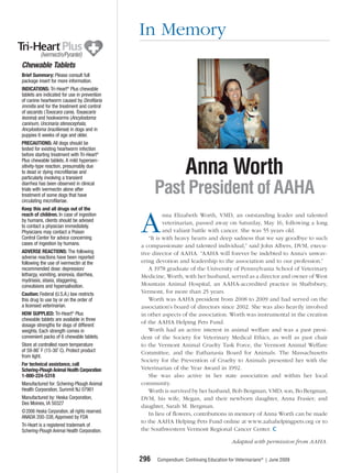 In Memory
Chewable Tablets
Brief Summary: Please consult full
package insert for more information.
INDICATIONS: Tri-Heart® Plus chewable
tablets are indicated for use in prevention
of canine heartworm caused by Dirofilaria
immitis and for the treatment and control
of ascarids (Toxocara canis, Toxascaris
leonina) and hookworms (Ancylostoma
caninum, Uncinaria stenocephala,
Ancylostoma braziliense) in dogs and in
puppies 6 weeks of age and older.
PRECAUTIONS: All dogs should be
tested for existing heartworm infection
before starting treatment with Tri-Heart®


                                                                   Anna Worth
Plus chewable tablets. A mild hypersen-
sitivity-type reaction, presumably due
to dead or dying microfilariae and
particularly involving a transient
diarrhea has been observed in clinical
trials with ivermectin alone after
treatment of some dogs that have
circulating microfilariae.
                                                      Past President of AAHA
Keep this and all drugs out of the
reach of children. In case of ingestion

                                                A
                                                          nna Elizabeth Worth, VMD, an outstanding leader and talented
by humans, clients should be advised                      veterinarian, passed away on Saturday, May 16, following a long
to contact a physician immediately.
Physicians may contact a Poison                           and valiant battle with cancer. She was 55 years old.
Control Center for advice concerning               “It is with heavy hearts and deep sadness that we say goodbye to such
cases of ingestion by humans.                   a compassionate and talented individual,” said John Albers, DVM, execu-
ADVERSE REACTIONS: The following                tive director of AAHA. “AAHA will forever be indebted to Anna’s unwav-
adverse reactions have been reported
following the use of ivermectin at the          ering devotion and leadership to the association and to our profession.”
recommended dose: depression/                      A 1978 graduate of the University of Pennsylvania School of Veterinary
lethargy, vomiting, anorexia, diarrhea,         Medicine, Worth, with her husband, served as a director and owner of West
mydriasis, ataxia, staggering,
convulsions and hypersalivation.                Mountain Animal Hospital, an AAHA-accredited practice in Shaftsbury,
Caution: Federal (U.S.A.) law restricts         Vermont, for more than 25 years.
this drug to use by or on the order of             Worth was AAHA president from 2008 to 2009 and had served on the
a licensed veterinarian.                        association’s board of directors since 2002. She was also heavily involved
HOW SUPPLIED: Tri-Heart® Plus                   in other aspects of the association. Worth was instrumental in the creation
chewable tablets are available in three
                                                of the AAHA Helping Pets Fund.
dosage strengths for dogs of different
weights. Each strength comes in                    Worth had an active interest in animal welfare and was a past presi-
convenient packs of 6 chewable tablets.         dent of the Society for Veterinary Medical Ethics, as well as past chair
Store at controlled room temperature            to the Vermont Animal Cruelty Task Force, the Vermont Animal Welfare
of 59-86˚ F (15-30˚ C). Protect product         Committee, and the Euthanasia Board for Animals. The Massachusetts
from light.
                                                Society for the Prevention of Cruelty to Animals presented her with the
For technical assistance, call
Schering-Plough Animal Health Corporation       Veterinarian of the Year Award in 1992.
1-800-224-5318                                     She was also active in her state association and within her local
Manufactured for: Schering-Plough Animal        community.
Health Corporation, Summit NJ 07901                Worth is survived by her husband, Bob Bergman, VMD; son, Bo Bergman,
Manufactured by: Heska Corporation,             DVM, his wife, Megan, and their newborn daughter, Anna Frasier; and
Des Moines, IA 50327
                                                daughter, Sarah M. Bergman.
©2006 Heska Corporation, all rights reserved.      In lieu of ﬂowers, contributions in memory of Anna Worth can be made
ANADA 200-338, Approved by FDA
                                                to the AAHA Helping Pets Fund online at www.aahahelpingpets.org or to
Tri-Heart is a registered trademark of
Schering-Plough Animal Health Corporation.      the Southwestern Vermont Regional Cancer Center.

                                                                                         Adapted with permission from AAHA.


                                                296   Compendium: Continuing Education for Veterinarians® | June 2009
 