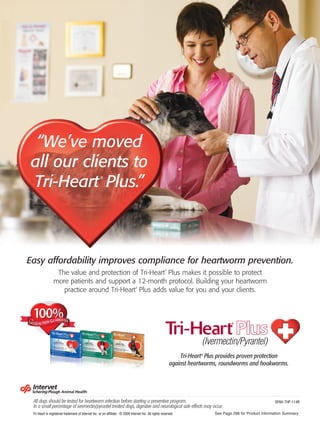 “We’ve moved
all our clients to
Tri-Heart Plus.”                                    ®




Easy affordability improves compliance for heartworm prevention.
                 The value and protection of Tri-Heart Plus makes it possible to protect               ®




                more patients and support a 12-month protocol. Building your heartworm
                   practice around Tri-Heart Plus adds value for you and your clients.
                                                                                ®




                                                                                                               Tri-Heart® Plus provides proven protection
                                                                                                           against heartworms, roundworms and hookworms.




 All dogs should be tested for heartworm infection before starting a preventive program.                                                                   SPAH-THP-114R
 In a small percentage of ivermectin/pyrantel treated dogs, digestive and neurological side effects may occur.
 Tri-Heart is registered trademark of Intervet Inc. or an affiliate. © 2009 Intervet Inc. All rights reserved.              See Page 296 for Product Information Summary
 