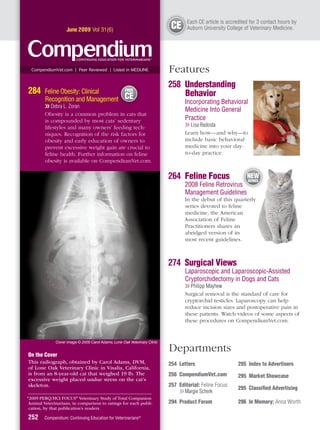 E
                                                                                  Each CE article is accredited for 3 contact hours by
                   June 2009 Vol 31(6)
                                                                           CE     A
                                                                                  Auburn University College of Veterinary Medicine.




 CompendiumVet.com | Peer Reviewed | Listed in MEDLINE                    Features
                                                                          258 Understanding
284     Feline Obesity: Clinical                    FREE
                                                                              Behavior
                                 t
        Recognition and Management                  CE
                                                                                 Incorporating Behavioral
        ❯❯ Debra L. Zoran
                                                                                 Medicine Into General
        Obesity is a common problem in cats that
        is compounded by most cats’ sedentary                                    Practice
        lifestyles and many owners’ feeding tech-                                ❯❯ Lisa Radosta
        niques. Recognition of the risk factors for                              Learn how—and why—to
        obesity and early education of owners to                                 include basic behavioral
        prevent excessive weight gain are crucial to                             medicine into your day-
        feline health. Further information on feline                             to-day practice.
        obesity is available on CompendiumVet.com.

                                                                          264 Feline Focus                    NEW
                                                                                                              SERIES
                                                                                 2008 Feline Retrovirus
                                                                                                      s
                                                                                 Management Guidelines
                                                                                 In the debut of this quarterly
                                                                                 series devoted to feline
                                                                                 medicine, the American
                                                                                 Association of Feline
                                                                                 Practitioners shares an
                                                                                 abridged version of its
                                                                                 most recent guidelines.



                                                                          274 Surgical Views
                                                                                 Laparoscopic and Laparoscopic-Assisted
                                                                                 Cryptorchidectomy in Dogs and Cats
                                                                                 ❯❯ Philipp Mayhew
                                                                                 Surgical removal is the standard of care for
                                                                                 cryptorchid testicles. Laparoscopy can help
                                                                                 reduce incision sizes and postoperative pain in
                                                                                 these patients. Watch videos of some aspects of
                                                                                 these procedures on CompendiumVet.com.


             Cover image © 2009 Carol Adams, Lone Oak Veterinary Clinic


On the Cover
                                                                          Departments
This radiograph, obtained by Carol Adams, DVM,                            254 Letters                     295 Index to Advertisers
of Lone Oak Veterinary Clinic in Visalia, California,
is from an 8-year-old cat that weighed 19 lb. The                         256 CompendiumVet.com           295 Market Showcase
excessive weight placed undue stress on the cat’s
skeleton.                                                                 257 Editorial: Feline Focus
                                                                                                          295 Classiﬁed Advertising
                                                                              ❯❯ Margie Scherk
*2009 PERQ/HCI FOCUS® Veterinary Study of Total Companion
Animal Veterinarians, in comparison to ratings for each publi-            294 Product Forum               296 In Memory: Anna Worth
cation, by that publication’s readers.

252     Compendium: Continuing Education for Veterinarians®
 