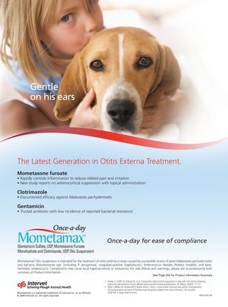 Gentle
           on his ears




The Latest Generation in Otitis Externa Treatment.
Mometasone furoate
                                                                                                                      1




Clotrimazole
                                               Malassezia pachydermatis

Gentamicin
                                                                                                       2




                                                                         Once-a-day for ease of compliance

               ®
Mometamax                                                                                                                                    Malassezia pachydermatis)
                   Pseudomonas                         P. aeruginosa                                                Enterococcus faecalis, Proteus mirabilis


                                                                                                                              See Page 254 for Product Information Summary

                                                                       1. Reeder CJ, Grifﬁn CE, Polissar NL, et al. Comparative adrenocortical suppression in dogs with otitis externa following
                                                                          topical otic administration of four different glucocorticoid-containing medications. Vet Therap. 2008;9:111-121.
                                                                       2. Rubin J, Walker RD, Blickenstaff K, Bodies-Jones S, Zhao S., Antimicrobial resistance and genetic characterization
                                                                          of ﬂuoroquinolone resistance of Pseudomonas aeruginosa isolated from canine infections., Vet microbiol.
Mometamax is a registered trademark of Intervet Inc. or an afﬁliate.      2008 Mar 4; [Epub ahead of print]
© 2009 Intervet Inc. All rights reserved.                                                                                                                                                SPAH-MO-96
 