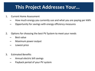 This Project Addresses Your… Current Home Assessment How much energy you currently use and what you are paying per kWh Opportunity for savings with energy efficiency measures Options for choosing the best PV System to meet your needs Best value Maximum power output Lowest price Estimated Benefits Annual electric bill savings Payback period of your PV system 