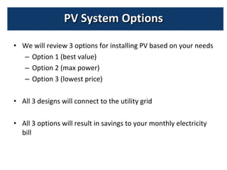 We will review 3 options for installing PV based on your needs Option 1 (best value) Option 2 (max power) Option 3 (lowest price) All 3 designs will connect to the utility grid  All 3 options will result in savings to your monthly electricity bill PV System Options 