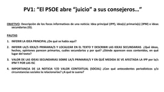 PV1: “El PSOE abre “juicio” a sus consejeros…”
OBJETIVO: Descripción de los focos informativos de una noticia: Idea principal (IPP), idea(s) primaria(s) (IPM) e ideas
secundarias (IS).
PAUTAS
1. INFERIR LA IDEA PRINCIPAL ¿De qué se habla aquí?
2. INFERIR LA/S IDEA/S PRIMARIA/S Y LOCALIZAR EN EL TEXTO Y DESCRIBIR LAS IDEAS SECUNDARIAS ¿Qué ideas,
hechos, opiniones parecen primarios, cuáles secundarios y por qué? ¿Dónde aparecen esos contenidos, en qué
lugar del texto?
3. VALOR DE LAS IDEAS SECUNDARIAS SOBRE LA/S PRIMARIA/S Y EN QUÉ MEDIDA SE VE AFECTADA LA IPP por la/s
IPM Y POR LAS ISC
4. IMPORTANCIA DE LA NOTICIA Y/O VALOR CONTEXTUAL (SOCIAL) ¿Con qué antecedentes periodísticos y/o
circunstancias sociales la relacionarías? ¿A qué te suena?
 