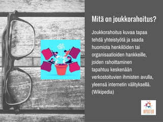 Mitä on joukkorahoitus?
Joukkorahoitus kuvaa tapaa
tehdä yhteistyötä ja saada
huomiota henkilöiden tai
organisaatioiden hankkeille,
joiden rahoittaminen
tapahtuu keskenään
verkostoituvien ihmisten avulla,
yleensä internetin välityksellä.
(Wikipedia)
 