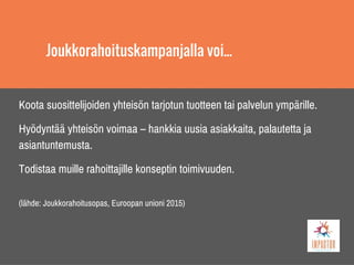 Joukkorahoituskampanjalla voi...
Koota suosittelijoiden yhteisön tarjotun tuotteen tai palvelun ympärille.
Hyödyntää yhteisön voimaa – hankkia uusia asiakkaita, palautetta ja
asiantuntemusta.
Todistaa muille rahoittajille konseptin toimivuuden.
(lähde: Joukkorahoitusopas, Euroopan unioni 2015)
 