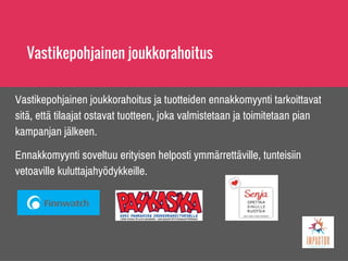 Vastikepohjainen joukkorahoitus
Vastikepohjainen joukkorahoitus ja tuotteiden ennakkomyynti tarkoittavat
sitä, että tilaajat ostavat tuotteen, joka valmistetaan ja toimitetaan pian
kampanjan jälkeen.
Ennakkomyynti soveltuu erityisen helposti ymmärrettäville, tunteisiin
vetoaville kuluttajahyödykkeille.
 