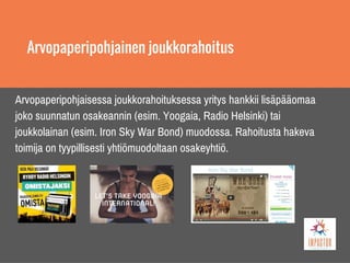 Arvopaperipohjainen joukkorahoitus
Arvopaperipohjaisessa joukkorahoituksessa yritys hankkii lisäpääomaa
joko suunnatun osakeannin (esim. Yoogaia, Radio Helsinki) tai
joukkolainan (esim. Iron Sky War Bond) muodossa. Rahoitusta hakeva
toimija on tyypillisesti yhtiömuodoltaan osakeyhtiö.
 
