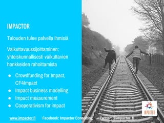 IMPACTOR
Talouden tulee palvella ihmisiä
Vaikuttavuussijoittaminen:
yhteiskunnallisesti vaikuttavien
hankkeiden rahoittamista
● Crowdfunding for Impact,
CF4Impact
● Impact business modelling
● Impact measurement
● Cooperativism for impact
www.impactor.fi Facebook: Impactor Consulting Twitter: @impactor_fi
 