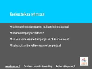 www.impactor.fi Facebook: Impactor Consulting Twitter: @impactor_fi
Keskustelkaa ryhmissä
Mitä havaitsitte selatessanne joukkorahoitusalustoja?
Millaisen kampanjan valitsitte?
Mikä valitsemassanne kampanjassa oli kiinnostavaa?
Miksi rahoittaisitte valitsemaanne kampanjaa?
 