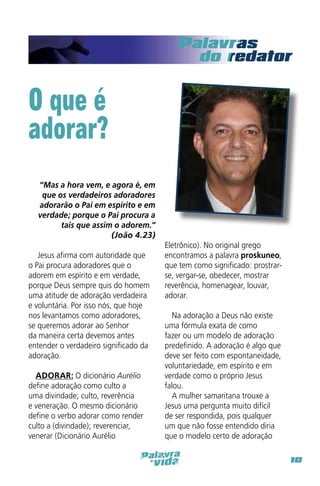 O que é
adorar?
“Mas a hora vem, e agora é, em
que os verdadeiros adoradores
adorarão o Pai em espírito e em
verdade; porque o Pai procura a
tais que assim o adorem.”
(João 4.23)
 
 Jesus afirma com autoridade que
o Pai procura adoradores que o
adorem em espírito e em verdade,
porque Deus sempre quis do homem
uma atitude de adoração verdadeira
e voluntária. Por isso nós, que hoje
nos levantamos como adoradores,
se queremos adorar ao Senhor
da maneira certa devemos antes
entender o verdadeiro significado da
adoração.
 
ADORAR: O dicionário Aurélio
define adoração como culto a
uma divindade; culto, reverência
e veneração. O mesmo dicionário
define o verbo adorar como render
culto a (divindade); reverenciar,
venerar (Dicionário Aurélio

Eletrônico). No original grego
encontramos a palavra proskuneo,
que tem como significado: prostrarse, vergar-se, obedecer, mostrar
reverência, homenagear, louvar,
adorar.
Na adoração a Deus não existe
uma fórmula exata de como
fazer ou um modelo de adoração
predefinido. A adoração é algo que
deve ser feito com espontaneidade,
voluntariedade, em espírito e em
verdade como o próprio Jesus
falou.
A mulher samaritana trouxe a
Jesus uma pergunta muito difícil
de ser respondida, pois qualquer
um que não fosse entendido diria
que o modelo certo de adoração
10

 