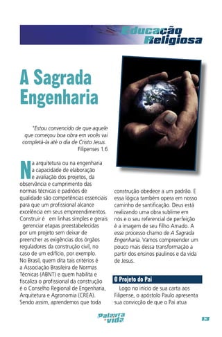 A Sagrada
Engenharia
"Estou convencido de que aquele
que começou boa obra em vocês vai
completá-la até o dia de Cristo Jesus.” 
Filipenses 1.6

N

a arquitetura ou na engenharia
a capacidade de elaboração
e avaliação dos projetos, da
observância e cumprimento das
normas técnicas e padrões de
qualidade são competências essenciais
para que um profissional alcance
excelência em seus empreendimentos.
Construir é – em linhas simples e gerais
– gerenciar etapas preestabelecidas
por um projeto sem deixar de
preencher as exigências dos órgãos
reguladores da construção civil, no
caso de um edifício, por exemplo.
No Brasil, quem dita tais critérios é
a Associação Brasileira de Normas
Técnicas (ABNT) e quem habilita e
fiscaliza o profissional da construção
é o Conselho Regional de Engenharia,
Arquitetura e Agronomia (CREA).
Sendo assim, aprendemos que toda

construção obedece a um padrão. E
essa lógica também opera em nosso
caminho de santificação. Deus está
realizando uma obra sublime em
nós e o seu referencial de perfeição
é a imagem de seu Filho Amado. A
esse processo chamo de A Sagrada
Engenharia. Vamos compreender um
pouco mais dessa transformação a
partir dos ensinos paulinos e da vida
de Jesus.

O Projeto do Pai
Logo no início de sua carta aos
Filipense, o apóstolo Paulo apresenta
sua convicção de que o Pai atua
13

 