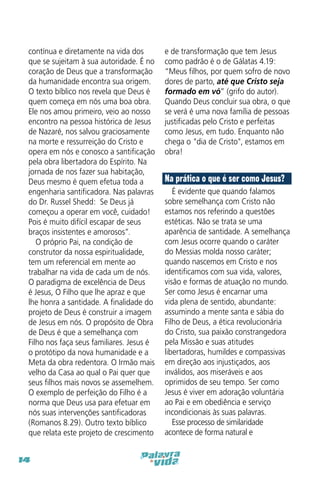 contínua e diretamente na vida dos
que se sujeitam à sua autoridade. É no
coração de Deus que a transformação
da humanidade encontra sua origem.
O texto bíblico nos revela que Deus é
quem começa em nós uma boa obra.
Ele nos amou primeiro, veio ao nosso
encontro na pessoa histórica de Jesus
de Nazaré, nos salvou graciosamente
na morte e ressurreição do Cristo e
opera em nós e conosco a santificação
pela obra libertadora do Espírito. Na
jornada de nos fazer sua habitação,
Deus mesmo é quem efetua toda a
engenharia santificadora. Nas palavras
do Dr. Russel Shedd: “Se Deus já
começou a operar em você, cuidado!
Pois é muito difícil escapar de seus
braços insistentes e amorosos”.
O próprio Pai, na condição de
construtor da nossa espiritualidade,
tem um referencial em mente ao
trabalhar na vida de cada um de nós.
O paradigma de excelência de Deus
é Jesus, O Filho que lhe apraz e que
lhe honra a santidade. A finalidade do
projeto de Deus é construir a imagem
de Jesus em nós. O propósito de Obra
de Deus é que a semelhança com
Filho nos faça seus familiares. Jesus é
o protótipo da nova humanidade e a
Meta da obra redentora. O Irmão mais
velho da Casa ao qual o Pai quer que
seus filhos mais novos se assemelhem.
O exemplo de perfeição do Filho é a
norma que Deus usa para efetuar em
nós suas intervenções santificadoras
(Romanos 8.29). Outro texto bíblico
que relata este projeto de crescimento
14

e de transformação que tem Jesus
como padrão é o de Gálatas 4.19:
“Meus filhos, por quem sofro de novo
dores de parto, até que Cristo seja
formado em vó” (grifo do autor).
Quando Deus concluir sua obra, o que
se verá é uma nova família de pessoas
justificadas pelo Cristo e perfeitas
como Jesus, em tudo. Enquanto não
chega o "dia de Cristo", estamos em
obra!

Na prática o que é ser como Jesus?
É evidente que quando falamos
sobre semelhança com Cristo não
estamos nos referindo a questões
estéticas. Não se trata se uma
aparência de santidade. A semelhança
com Jesus ocorre quando o caráter
do Messias molda nosso caráter;
quando nascemos em Cristo e nos
identificamos com sua vida, valores,
visão e formas de atuação no mundo.
Ser como Jesus é encarnar uma
vida plena de sentido, abundante:
assumindo a mente santa e sábia do
Filho de Deus, a ética revolucionária
do Cristo, sua paixão constrangedora
pela Missão e suas atitudes
libertadoras, humildes e compassivas
em direção aos injustiçados, aos
inválidos, aos miseráveis e aos
oprimidos de seu tempo. Ser como
Jesus é viver em adoração voluntária
ao Pai e em obediência e serviço
incondicionais às suas palavras.
Esse processo de similaridade
acontece de forma natural e

 