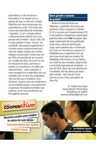 espontânea, e não mecânica e
burocrática. É na relação com a
pessoa de Jesus e não num contato
filosófico com seus ensinos que nos
assemelhamos a Ele. A fé cristã não
é acúmulo sistemático de conteúdos
"sagrados", é, sim, nutrição afetiva
e relacionamento estreito com uma
pessoa real e amável – Jesus Cristo. Ele
é nosso padrão e nossa "norma" de
santidade, não porque regulamenta e
moraliza nosso comportamento por
meio de rígidos códigos de conduta
religiosa e prescrições morais,mas, sim
por SER um exemplo de ser humano,
um modelo de vida e de como se vive.
Ser discípulo de Jesus, portanto, é
acolher na consciência e no afeto sua
vida admirável – real e realizável. A
mera recepção fria e dogmática de suas
verdades não nos fará seus seguidores,
não nos fará seus imitadores, seus
familiares. Quanto mais nos rendemos à
sua escandalosa graça e nos sujeitamos
à operação renovadora da Palavra que
santifica, tanto mais semelhantes ao
Primogênito seremos.

Quem garante o sucesso
do projeto?
Ainda no texto de Paulo aos
Filipenses, o apóstolo nos ensina que
pertence a Deus o querer e o efetuar
(2.13) e na carta aos Tessalonicenses (1Ts
5.24) qualifica o Engenheiro responsável
pela boa obra como fiel. Qualquer obra
exige responsável técnico qualificado,
ainda mais a obra da santificação.
Logo, quem garante que a construção
do Cristo em nós será um sucesso é a
fidelidade que o engenheiro tem ao
amor que nutre pela sua criação. Por
fidelidade a Ele mesmo e à sua Palavra,
nos redimirá, por completo, observando
a mais linda expressão de santidade – a
vida do Filho. Deus não nos abandonará
inacabados. Ele não deixa suas obras
pela metade. Até o dia de Cristo
seremos como Cristo, para glória de
Deus-Pai.
Pr. Fellipe dos Anjos
Igreja Batista Maria Paula
Presidente da JUBERJ
dosanjosfellipe@gmail.com

15

 