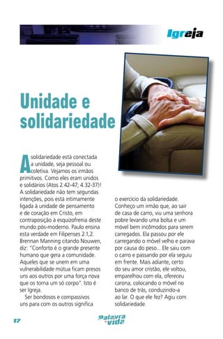 Unidade e
solidariedade

A

solidariedade está conectada
a unidade, seja pessoal ou
coletiva. Vejamos os irmãos
primitivos. Como eles eram unidos
e solidários (Atos 2.42-47; 4.32-37)!
A solidariedade não tem segundas
intenções, pois está intimamente
ligada à unidade de pensamento
e de coração em Cristo, em
contraposição à esquizofrenia deste
mundo pós-moderno. Paulo ensina
esta verdade em Filipenses 2.1,2.
Brennan Manning citando Nouwen,
diz: “Conforto é o grande presente
humano que gera a comunidade.
Aqueles que se unem em uma
vulnerabilidade mútua ficam presos
uns aos outros por uma força nova
que os torna um só corpo”. Isto é
ser Igreja.
Ser bondosos e compassivos
uns para com os outros significa

17

o exercício da solidariedade.
Conheço um irmão que, ao sair
de casa de carro, viu uma senhora
pobre levando uma bolsa e um
móvel bem incômodos para serem
carregados. Ela passou por ele
carregando o móvel velho e parava
por causa do peso... Ele saiu com
o carro e passando por ela seguiu
em frente. Mais adiante, certo
do seu amor cristão, ele voltou,
emparelhou com ela, ofereceu
carona, colocando o móvel no
banco de trás, conduzindo-a
ao lar. O que ele fez? Agiu com
solidariedade.

 