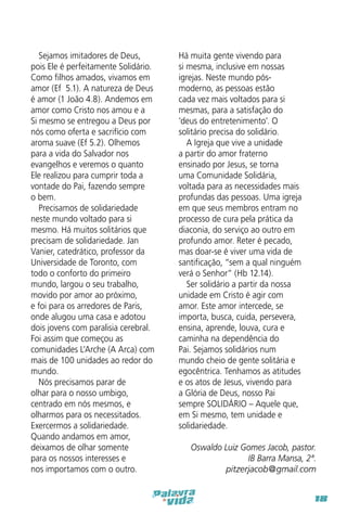 Sejamos imitadores de Deus,
pois Ele é perfeitamente Solidário.
Como filhos amados, vivamos em
amor (Ef 5.1). A natureza de Deus
é amor (1 João 4.8). Andemos em
amor como Cristo nos amou e a
Si mesmo se entregou a Deus por
nós como oferta e sacrifício com
aroma suave (Ef 5.2). Olhemos
para a vida do Salvador nos
evangelhos e veremos o quanto
Ele realizou para cumprir toda a
vontade do Pai, fazendo sempre
o bem.
Precisamos de solidariedade
neste mundo voltado para si
mesmo. Há muitos solitários que
precisam de solidariedade. Jan
Vanier, catedrático, professor da
Universidade de Toronto, com
todo o conforto do primeiro
mundo, largou o seu trabalho,
movido por amor ao próximo,
e foi para os arredores de Paris,
onde alugou uma casa e adotou
dois jovens com paralisia cerebral.
Foi assim que começou as
comunidades L’Arche (A Arca) com
mais de 100 unidades ao redor do
mundo.
Nós precisamos parar de
olhar para o nosso umbigo,
centrado em nós mesmos, e
olharmos para os necessitados.
Exercermos a solidariedade.
Quando andamos em amor,
deixamos de olhar somente
para os nossos interesses e
nos importamos com o outro.

Há muita gente vivendo para
si mesma, inclusive em nossas
igrejas. Neste mundo pósmoderno, as pessoas estão
cada vez mais voltados para si
mesmas, para a satisfação do
‘deus do entretenimento’. O
solitário precisa do solidário.
A Igreja que vive a unidade
a partir do amor fraterno
ensinado por Jesus, se torna
uma Comunidade Solidária,
voltada para as necessidades mais
profundas das pessoas. Uma igreja
em que seus membros entram no
processo de cura pela prática da
diaconia, do serviço ao outro em
profundo amor. Reter é pecado,
mas doar-se é viver uma vida de
santificação, “sem a qual ninguém
verá o Senhor” (Hb 12.14).
Ser solidário a partir da nossa
unidade em Cristo é agir com
amor. Este amor intercede, se
importa, busca, cuida, persevera,
ensina, aprende, louva, cura e
caminha na dependência do
Pai. Sejamos solidários num
mundo cheio de gente solitária e
egocêntrica. Tenhamos as atitudes
e os atos de Jesus, vivendo para
a Glória de Deus, nosso Pai
sempre SOLIDÁRIO – Aquele que,
em Si mesmo, tem unidade e
solidariedade.
Oswaldo Luiz Gomes Jacob, pastor.
IB Barra Mansa, 2ª.
pitzerjacob@gmail.com
18

 
