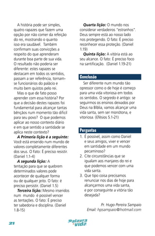 A história pode ser simples,
quatro rapazes que fazem uma
opção por não comer da refeição
do rei, mostrando o quanto
isso era saudável. Também
confirmam suas convicções a
respeito do que aprenderam
durante boa parte de sua vida.
O resultado não poderia ser
diferente: estes rapazes se
destacam em todos os sentidos,
passam a ser referência, tornamse funcionários do palácio e
muito bem quistos pelo rei.
Mas o que de fato posso
aprender com essa história? Por
que a decisão destes rapazes foi
fundamental para alcançar tantas
bênçãos num momento tão dificil
para seu povo? O que podemos
aplicar ao nosso contexto diário
e em que sentido a santidade se
aplica neste contexto?
A Primeria lição é a seguinte:
Você está enserido num mundo de
valores completamente diferentes
dos seus. O Fato: É preciso resistir.
(Daniel 1.1-4)
A segunda lição: A
tentação para que se quebrem
determinados valores pode
acontecer de qualquer forma
ou de qualquer jeito. O fato: é
preciso persistir. (Daniel 1.5)
Terceira lição: Mesmo inseridos
num “mundo” é possível vencer
as tentações. O fato: É preciso
ter sabedoria e disciplina. (Daniel
1.8-15)
21

Quarta lição: O mundo nos
considerar verdadeiros “estranhos”.
Deus sempre está ao nosso lado
nos protegendo. O fato: É preciso
reconhecer essa proteção. (Daniel
1.19)
Quinta lição: A vitória está ao
seu alcance. O fato: É preciso foco
na santificação. (Daniel 1.19-21)

Conclusão
Ser diferente num mundo tão
opressor como o de hoje é começo
para uma vida vitoriosa em todos
os sentidos. O segredo é antigo: se
seguirmos os ensinos deixados por
Deus na Bíblia, vamos alcançar uma
vida santa, sem ser monótona, e
vitoriosa. (Efésios 5.1-21)

Perguntas
1.	 É possível, assim como Daniel
e seus amigos, viver e vencer
em santidade em um mundo
pecaminoso?
2.	 Cite circunstâncias que se
igualam aos manjares do rei e
que podemos vencer com uma
vida santa.
3.	 Que tipo coisa precisamos
renunciar nos dias de hoje para
alcançarmos uma vida santa,
e por conseguinte a vitória tão
desejada?
Pr. Hugo Pereira Sampaio
Email: hpsampaio@hotmail.com

 