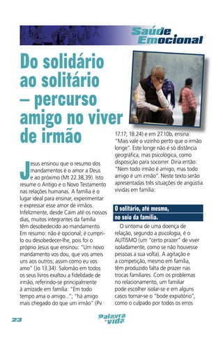 Do solidário
ao solitário
– percurso
amigo no viver
de irmão

J

esus ensinou que o resumo dos
mandamentos é o amor a Deus
e ao próximo (Mt 22.38,39). Isto
resume o Antigo e o Novo Testamento
nas relações humanas. A família é o
lugar ideal para ensinar, experimentar
e expressar esse amor de irmãos.
Infelizmente, desde Caim até os nossos
dias, muitos integrantes da família
têm desobedecido ao mandamento.
Em resumo: não é opcional; é cumprilo ou desobedecer-lhe, pois foi o
próprio Jesus que ensinou: “Um novo
mandamento vos dou, que vos ameis
uns aos outros; assim como eu vos
amo” (Jo 13.34). Salomão em todos
os seus livros exaltou a fidelidade de
irmão, referindo-se principalmente
à amizade em família: “Em todo
tempo ama o amigo...”; “há amigo
mais chegado do que um irmão” (Pv
23

17.17; 18.24) e em 27.10b, ensina:
“Mais vale o vizinho perto que o irmão
longe”. Este longe não é só distância
geográfica, mas psicológica, como
disposição para socorrer. Diria então:
“Nem todo irmão é amigo, mas todo
amigo é um irmão”. Neste texto serão
apresentadas três situações de angústia
vividas em família:

O solitário, até mesmo,
no seio da família.
O sintoma de uma doença de
relação, segundo a psicologia, é o
AUTISMO (um “certo prazer” de viver
isoladamente, como se não houvesse
pessoas a sua volta). A agitação e
a competição, mesmo em família,
têm produzido falta de prazer nas
trocas familiares. Com os problemas
no relacionamento, um familiar
pode escolher isolar-se e em alguns
casos tornar-se o “bode expiatório”,
como o culpado por todos os erros

 