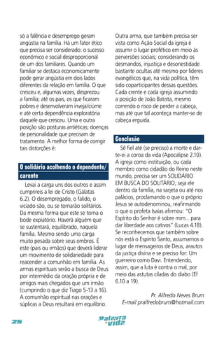 só a falência e desemprego geram
angústia na família. Há um fator ético
que precisa ser considerado: o sucesso
econômico e social desproporcional
de um dos familiares. Quando um
familiar se destaca economicamente
pode gerar angústia em dois lados
diferentes da relação em família. O que
cresceu e, algumas vezes, desprezou
a família; até os pais, os que ficaram
pobres e desenvolveram inveja/ciúme
e até certa dependência exploratória
daquele que cresceu. Uma e outra
posição são posturas antiéticas; doenças
de personalidade que precisam de
tratamento. A melhor forma de corrigir
tais distorções é:

O solidário acolhendo o dependente/
carente
Levai a carga uns dos outros e assim
cumprireis a lei de Cristo (Gálatas
6.2). O desempregado, o falido, o
viciado são, ou se tornarão solitários.
Da mesma forma que este se torna o
bode expiatório. Haverá alguém que
se sustentará, equilibrado, naquela
família. Mesmo sendo uma carga
muito pesada sobre seus ombros. É
este (pais ou irmãos) que deverá liderar
um movimento de solidariedade para
reacender a comunhão em família. As
armas espirituais serão a busca de Deus
por intermédio da oração própria e de
amigos mais chegados que um irmão
(cumprindo o que diz Tiago 5-13 a 16).
A comunhão espiritual nas orações e
súplicas a Deus resultará em equilíbrio.
25

Outra arma, que também precisa ser
vista como Ação Social da igreja é
assumir o lugar profético em meio às
perversões sociais; considerando os
desmandos, injustiça e desonestidade
bastante ocultas até mesmo por líderes
evangélicos que, na vida política, têm
sido coparticipantes dessas questões.
Cada crente e cada igreja assumindo
a posição de João Batista, mesmo
correndo o risco de perder a cabeça,
mas até que tal aconteça manter-se de
cabeça erguida.

Conclusão
Sê fiel até (se preciso) a morte e darte-ei a coroa da vida (Apocalipse 2.10).
A igreja como instituição, ou cada
membro como cidadão do Reino neste
mundo, precisa ser um SOLIDÁRIO
EM BUSCA DO SOLITÁRIO; seja ele
dentro da família, na sarjeta ou até nos
palácios, proclamando o que o próprio
Jesus se autodenominou, reafirmando
o que o profeta Isaías afirmou: “O
Espírito do Senhor é sobre mim... para
dar liberdade aos cativos” (Lucas 4.18).
Se reconhecemos que também sobre
nós está o Espírito Santo, assumamos o
lugar de mensageiros de Deus, arautos
da justiça divina e se preciso for: Um
guerreiro como Davi. Entendendo,
assim, que a luta é contra o mal, por
meio das astutas ciladas do diabo (Ef
6.10 a 19).
Pr. Alfredo Neves Brum
E-mail pralfredobrum@hotmail.com

 