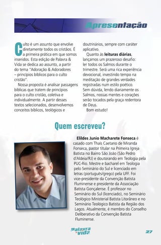 C

ulto é um assunto que envolve
diretamente todos os cristãos. É
a primeira prática em que somos
inseridos. Esta edição de Palavra &
Vida se dedica ao assunto, a partir
do tema “Adoração & Adoradores
– princípios bíblicos para o culto
cristão”.
Nossa proposta é analisar passagens
bíblicas que tratem de princípios
para o culto cristão, coletiva e
individualmente. A partir desses
textos selecionados, desenvolvemos
conceitos bíblicos, teológicos e

doutrinários, sempre com caráter
aplicativo.
Quanto às leituras diárias,
lançamos um prazeroso desafio:
ler todos os Salmos durante o
trimestre. Será uma rica experiência
devocional, investindo tempo na
meditação de grandes verdades
registradas num estilo poético.
Sem dúvida, lendo diariamente os
Salmos, nossas mentes e corações
serão tocados pela graça redentora
de Deus.
Bom estudo!

Quem escreveu?
Elildes Junio Macharete Fonseca é
casado com Thaís Caetano de Miranda
Fonseca, pastor titular na Primeira Igreja
Batista no Bairro São João (São Pedro
d’Aldeia/RJ) e doutorando em Teologia pela
PUC-Rio. Mestre e bacharel em Teologia
pelo Seminário do Sul e licenciado em
letras (português/grego) pela UFF. Foi
vice-presidente da Convenção Batista
Fluminense e presidente da Associação
Batista Gonçalense. É professor no
Seminário do Sul (licenciado), no Seminário
Teológico Ministerial Batista Litorâneo e no
Seminário Teológico Batista da Região dos
Lagos. Atualmente, é membro do Conselho
Deliberativo da Convenção Batista
Fluminense.
27

 