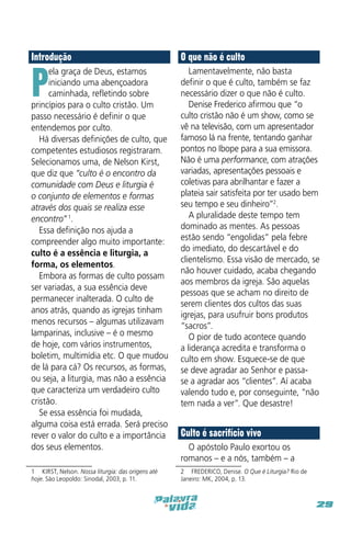 Introdução

O que não é culto

ela graça de Deus, estamos
iniciando uma abençoadora
caminhada, refletindo sobre
princípios para o culto cristão. Um
passo necessário é definir o que
entendemos por culto.
Há diversas definições de culto, que
competentes estudiosos registraram.
Selecionamos uma, de Nelson Kirst,
que diz que “culto é o encontro da
comunidade com Deus e liturgia é
o conjunto de elementos e formas
através dos quais se realiza esse
encontro” 1.
Essa definição nos ajuda a
compreender algo muito importante:
culto é a essência e liturgia, a
forma, os elementos.
Embora as formas de culto possam
ser variadas, a sua essência deve
permanecer inalterada. O culto de
anos atrás, quando as igrejas tinham
menos recursos – algumas utilizavam
lamparinas, inclusive – é o mesmo
de hoje, com vários instrumentos,
boletim, multimídia etc. O que mudou
de lá para cá? Os recursos, as formas,
ou seja, a liturgia, mas não a essência
que caracteriza um verdadeiro culto
cristão.
Se essa essência foi mudada,
alguma coisa está errada. Será preciso
rever o valor do culto e a importância
dos seus elementos.

Lamentavelmente, não basta
definir o que é culto, também se faz
necessário dizer o que não é culto.
Denise Frederico afirmou que “o
culto cristão não é um show, como se
vê na televisão, com um apresentador
famoso lá na frente, tentando ganhar
pontos no Ibope para a sua emissora.
Não é uma performance, com atrações
variadas, apresentações pessoais e
coletivas para abrilhantar e fazer a
plateia sair satisfeita por ter usado bem
seu tempo e seu dinheiro”2.
A pluralidade deste tempo tem
dominado as mentes. As pessoas
estão sendo “engolidas” pela febre
do imediato, do descartável e do
clientelismo. Essa visão de mercado, se
não houver cuidado, acaba chegando
aos membros da igreja. São aquelas
pessoas que se acham no direito de
serem clientes dos cultos das suas
igrejas, para usufruir bons produtos
“sacros”.
O pior de tudo acontece quando
a liderança acredita e transforma o
culto em show. Esquece-se de que
se deve agradar ao Senhor e passase a agradar aos “clientes”. Aí acaba
valendo tudo e, por conseguinte, “não
tem nada a ver”. Que desastre!

P

1  KIRST, Nelson. Nossa liturgia: das origens até
hoje. São Leopoldo: Sinodal, 2003, p. 11.

Culto é sacrifício vivo
O apóstolo Paulo exortou os
romanos – e a nós, também – a
2  FREDERICO, Denise. O Que é Liturgia? Rio de
Janeiro: MK, 2004, p. 13.

29

 