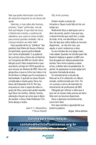 falar que pode interromper uma linha
de raciocínio enquanto se vai à busca de
ajuda.
Salomão, o mais sábio dos homens,
escreveu “teses” profundas, mas de
fácil assimilação. O que dizer de Jesus,
o Mestre dos mestres, a essência da
sabedoria, que usava as coisas simples
para ensinar grandes verdades. Até as
crianças estavam ao redor dele!
Faço questão de ler as “prédicas” dos
pastores José Maria de Souza e Marcos
Zumpichiatte, quanta profundidade
com tanta simplicidade! E as palavras
da Lucimery (tive a honra de conhecê-la
no Congresso de EBD em Austin (ela é
bênção pura!) falou exatamente o que
aconteceu comigo em 2010 quando eu
quis recusar ser diretora de EBD: Deus me
perguntou o que eu tinha nas mãos e me
fez lembrar o milagre que foi conquistar o
bacharelado. E quando as coisas ficaram
complicadas e resolvi parar, Deus me
levou até Eclesiastes 9.4,10. Por isso,
enquanto eu tiver o sopro da vida e a
graça de Deus, procurarei ajudar aqueles
que Deus me confiou. Glórias, honras,
adoração e louvor ao único que é digno
de receber: o Deus Todo-Poderoso! Um
forte abraço a todos.
Jaine P. S. Alexandrino
1ª IB em Piraí/RJ

Olá, Irmã Lucimery
Ontem recebi a revista do
trimestre e fiquei muito feliz em ler um
artigo seu.
Realmente Deus a abençoou com o
dom da escrita, porém mais que isso,
o discernimento que você tem, a visão
do todo. Irmã, me identifiquei muito.
Sou do tipo que utiliza todos os recursos
disponíveis... se não tem isso, uso
aquilo, e assim realizamos a obra.
Eu era membro de uma igreja maior,
mais cidade. Quando me transferi para Vila
Brasil em Itaboraí e apareci na EBD com
tiras de papel com tópicos previamente
escritos. Para minha surpresa a classe
amou, o diretor veio me parabenizar. Eu
pensei: Se aparecesse na outra igreja com
isso seria chamada de arcaica.
Fiz recentemente o estudo do
Manual na JCA utilizando um álbum
seriado, confeccionado por mim. Foi
um sucesso e serviu de exemplo no
treinamento de professores da EBD.
Obrigada por reforçar a ideia que o
que vier às nossas mãos precisa ser bemfeito com os recursos disponíveis.
Deus a abençoe constantemente,
como tem feito.
Fico aqui orando e aguardando sua
próxima palavra.
Beijão, Nilma Beltrão 

Escreva para nossa redação.

contato@batistafluminense.org.br
Mande suas sugestões, críticas e observações.

3

 