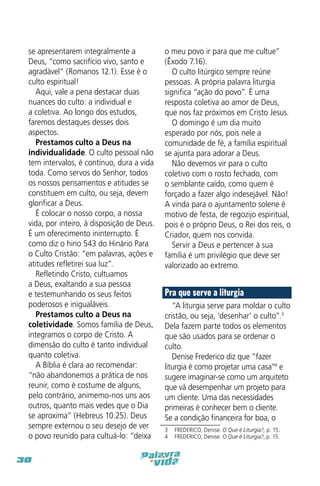 se apresentarem integralmente a
Deus, “como sacrifício vivo, santo e
agradável” (Romanos 12.1). Esse é o
culto espiritual!
Aqui, vale a pena destacar duas
nuances do culto: a individual e
a coletiva. Ao longo dos estudos,
faremos destaques desses dois
aspectos.
Prestamos culto a Deus na
individualidade. O culto pessoal não
tem intervalos, é contínuo, dura a vida
toda. Como servos do Senhor, todos
os nossos pensamentos e atitudes se
constituem em culto, ou seja, devem
glorificar a Deus.
É colocar o nosso corpo, a nossa
vida, por inteiro, à disposição de Deus.
É um oferecimento ininterrupto. É
como diz o hino 543 do Hinário Para
o Culto Cristão: “em palavras, ações e
atitudes refletirei sua luz”.
Refletindo Cristo, cultuamos
a Deus, exaltando a sua pessoa
e testemunhando os seus feitos
poderosos e inigualáveis.
Prestamos culto a Deus na
coletividade. Somos família de Deus,
integramos o corpo de Cristo. A
dimensão do culto é tanto individual
quanto coletiva.
A Bíblia é clara ao recomendar:
“não abandonemos a prática de nos
reunir, como é costume de alguns,
pelo contrário, animemo-nos uns aos
outros, quanto mais vedes que o Dia
se aproxima” (Hebreus 10.25). Deus
sempre externou o seu desejo de ver
o povo reunido para cultuá-lo: “deixa
30

o meu povo ir para que me cultue”
(Êxodo 7.16).
O culto litúrgico sempre reúne
pessoas. A própria palavra liturgia
significa “ação do povo”. É uma
resposta coletiva ao amor de Deus,
que nos faz próximos em Cristo Jesus.
O domingo é um dia muito
esperado por nós, pois nele a
comunidade de fé, a família espiritual
se ajunta para adorar a Deus.
Não devemos vir para o culto
coletivo com o rosto fechado, com
o semblante caído, como quem é
forçado a fazer algo indesejável. Não!
A vinda para o ajuntamento solene é
motivo de festa, de regozijo espiritual,
pois é o próprio Deus, o Rei dos reis, o
Criador, quem nos convida.
Servir a Deus e pertencer à sua
família é um privilégio que deve ser
valorizado ao extremo.

Pra que serve a liturgia
“A liturgia serve para moldar o culto
cristão, ou seja, ‘desenhar’ o culto”.3
Dela fazem parte todos os elementos
que são usados para se ordenar o
culto.
Denise Frederico diz que “fazer
liturgia é como projetar uma casa”4 e
sugere imaginar-se como um arquiteto
que vá desempenhar um projeto para
um cliente. Uma das necessidades
primeiras é conhecer bem o cliente.
Se a condição financeira for boa, o
3  FREDERICO, Denise. O Que é Liturgia?, p. 15.
4  FREDERICO, Denise. O Que é Liturgia?, p. 15.

 