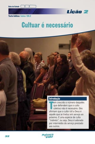 Data do Estudo

Licao 2
Texto bíblico: Salmo 100.2

Cultuar é necessário

Introdução

T

em crescido o número daqueles
que defendem que o culto
coletivo não é necessário. Eles
afirmam que o culto útil a Deus é
aquele que se traduz em serviço ao
próximo. É uma espécie de culto
“indireto”, ou seja, Deus é adorado
por intermédio do serviço prestado
aos outros.

32

 