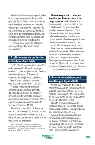 Não há dúvidas de que a prática das
boas obras é uma ação da fé cristã
que glorifica a Deus, quando nascidas
na sinceridade do coração, mas não
é razão para apagar da “agenda” do
cristão o culto da comunidade de fé.
É um erro de interpretação bíblica tal
concepção! Uma coisa não pode ser
elevada em detrimento da outra.
O culto é necessário. Refletiremos
sobre quatro justificativas dessa
necessidade1.

1. O culto é necessário por ter sido
instituído por Jesus Cristo
Cristo não só instituiu mas também
ordenou o culto. Quando a igreja
celebra o culto, simplesmente obedece
à ordem de Jesus. Culto não é
invenção da igreja, mas odediência:
“Fazei isto em memória de mim”
(Lucas 22.19; 1Coríntios 11.24,25).
A igreja se reúne para reviver
a memória do sacrifício perfeito,
da entrega suficiente, da morte e
ressurreição do Salvador. Cultuar é
anunciar o sacrifício e a volta de Jesus,
envolvidos no memorial da ceia do
Senhor (1Coríntios 11.26).
Relembrar o sacrifício de Jesus na
cruz e o túmulo que ficou vazio faz da
nossa adoração uma demonstração
de gratidão, que gestos e palavras não
dão conta de expressar.
1  Para este estudo, tomamos emprestados
os tópicos das justificativas levantadas por VON
ALLMEN, J. J. O Culto Cristão: teologia e prática. São
Paulo: Aste, 2005, p. 109-114.

Um culto que não começa e
termina em Jesus está carente
de propósito, podendo até ser
transformado numa reunião social.
O chamado de Jesus ao culto
envolve a comunhão com o Pai e
entre os irmãos, ambas possíveis
pela mediação dele. Em Jesus, as
nossas individualidades e preferências
dão lugar à coletividade e ao bem
comum. O cristão que pensa que o
culto é para ser realizado do seu jeito
está muito enganado. Há outros que
se comportam como se estivessem
sozinhos no templo ou como se
Deus apenas olhasse para eles. Pobre
raciocínio. Quem não aprende a viver
em comunhão evidencia que não ouviu
o chamado de Jesus para o culto.

2. O culto é necessário porque é
suscitado pelo Espírito Santo
Negar a necessidade de culto é
contestar a ação do Espírito Santo na
vida do salvo (2Coríntios 1.22). É o
próprio Espírito que “dá testemunho
ao nosso espírito de que somos filhos
de Deus” (Romanos 8.16).
O culto é uma celebração de
gratidão daqueles que estão sendo
preparados por Deus, na garantia do
seu Espírito (2Coríntios 5.5).
A ação de graças daqueles que
foram alcançados pelos milagres
de Cristo, conforme registram os
evangelhos, são notáveis exemplos
da necessidade de culto suscitada
pelo Espírito Santo: o paralítico,
33

 