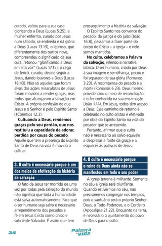 curado, voltou para a sua casa
gloricando a Deus (Lucas 5.25); a
mulher enferma, curado por Jesus
num sábado, se endireita e dá glória
a Deus (Lucas 13.13); o leproso, que
diferentemente dos outros nove,
compreendeu o significado da sua
cura, retonou “glorificando a Deus
em alta voz” (Lucas 17.15); o cego
de Jericó, curado, decide seguir a
Jesus, dando louvores a Deus (Lucas
18.43). Não só aqueles que foram
alvos das ações miraculosas de Jesus
foram movidos a render graças, mas
todos que alcançaram a salvação em
Cristo. A própria confissão de que
Jesus é o Senhor é pelo Espírito Santo
(1Coríntios 12.3).
Cultuando a Deus, rendemos
graças pelo seu perdão, que nos
restituiu a capacidade de adorar,
perdida por causa do pecado.
Aquele que tem a presença do Espírito
Santo de Deus na vida é movido a
cultuar.

3. O culto é necessário porque é um
dos meios de efetivação da história
da salvação
O fato de Jesus ter morrido de uma
vez por todas pela salvação do mundo
não significa que toda a humanidade
está salva automaticamente. Para que
o ser humano seja salvo é necessário
arrependimento dos pecados e
fé em Jesus Cristo como único e
suficiente Salvador. É assim que tem
34

prosseguimento a história da salvação.
O Espírito Santo nos convence do
pecado, da justiça e do juízo (João
16.8), passamos a fazer parte do
corpo de Cristo – a igreja – e nele
somos mantidos.
No culto, celebramos a Palavra
da salvação, relendo a narrativa
bíblica. O ser humano, criado por Deus
à sua imagem e semelhança, pecou e
foi separado de sua glória (Romanos
3.23). A recompensa do pecado é a
morte (Romanos 6.23). Deus mesmo
providenciou o meio de reconciliação
e o fez conhecido na sua encarnação
(João 1.14). Em Jesus, todos têm acesso
a Deus. Esse caminho de retorno é
celebrado no culto cristão e efetivado
por obra do Espírito Santo na vida do
pecador que se arrepende.
Portanto, afirmar que o culto
não é necessário ao salvo equivale
a desprezar a fonte da graça e a
esquecer as palavras de Jesus.

4. O culto é necessário porque
o reino de Deus ainda não se
manifestou em todo o seu poder
A igreja terrena é militante. Somente
no céu a igreja será triunfante.
Quando estivermos no céu, não
precisaremos congregar nos templos,
pois o santuário será o próprio Senhor
Deus, o Todo-Poderoso, e o Cordeiro
(Apocalipse 21.22). Enquanto na terra,
é necessário o ajuntamento do povo
de Deus para o culto.

 