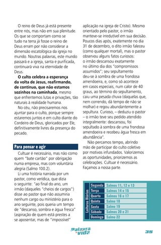 Para pensar e agir
Cultuar é necessário, mas não como
quem “bate cartão” por obrigação
numa empresa, mas com voluntária
alegria (Salmo 100.2).
Li uma história narrada por um
pastor, como verídica, que dizia
o seguinte: “ao final do ano, um
irmão (daqueles “cheios de cargos”)
disse ao pastor que não assumiria
nenhum cargo ou ministério para o
ano seguinte, pois queria um tempo
de “descanso, sombra e água fresca”
(aspiração de quem está prestes a
se aposentar, mas de “impossível”

aplicação na igreja de Cristo). Mesmo
orientado pelo pastor, o irmão
manteve-se irredutível em sua decisão.
Poucos dias após, exatemente no dia
31 de dezembro, o dito irmão faleceu
(como qualquer mortal), mas o pastor
observou alguns fatos curiosos:
o irmão descansou exatamente
no último dia dos “compromissos
assumidos”; seu sepultamento
deu-se à sombra de uma frondosa
amendoeira, e, como só acontece
em casos especiais, num calor de 40
graus, ao término do sepultamento,
caiu uma pesada chuva (daquelas que,
nem correndo, dá tempo de não se
molhar) e regou abundantemente a
sepultura. Curioso, – deduziu o pastor
– o irmão teve seu pedido atendido
integralmente: descansou, foi
sepultado à sombra de uma frondosa
amendoeira e recebeu água fresca em
abundância”.
Não percamos tempo, abrindo
mão de participar do culto coletivo
por motivos infundados. Valorizemos
as oportunidades, priorizemos as
celebrações. Cultuar é necessário.
Façamos a nossa parte.

Leituras Diárias

O reino de Deus já está presente
entre nós, mas não em sua plenitude.
Os que se comportam como se
tudo na terra já fosse o reino de
Deus erram por não considerar a
dimensão escatológica da igreja no
mundo. Noutras palavras, este mundo
passará e a igreja, santa e purificada,
continuará viva na eternidade de
Deus.
O culto celebra a esperança
da volta de Jesus, reafirmando,
de contínuo, que não estamos
sozinhos na caminhada, mesmo
que enfrentemos lutas e privações, tão
naturais à realidade humana.
No céu, não precisaremos nos
ajuntar para o culto, porque sempre
estaremos juntos e em culto diante do
Cordeiro de Deus, gloricados por Ele,
definitivamente livres da presença do
pecado.

Segunda
Terça
Quarta
Quinta
Sexta
Sábado
Domingo

Salmos 11, 12 e 13
Salmos 14 e 15
Salmos 16 e 17
Salmo 18
Salmo 19
Salmos 20 e 21
Salmo 22

35

 