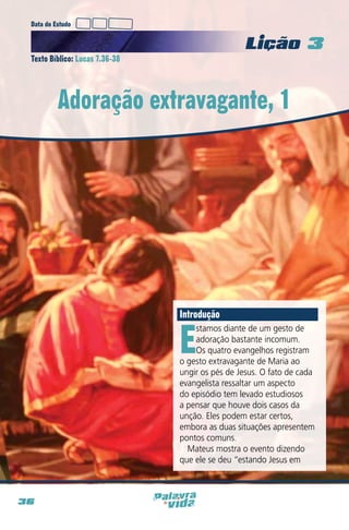 Data do Estudo

Licao 3
Texto Bíblico: Lucas 7.36-38

Adoração extravagante, 1

Introdução

E

stamos diante de um gesto de
adoração bastante incomum.
Os quatro evangelhos registram
o gesto extravagante de Maria ao
ungir os pés de Jesus. O fato de cada
evangelista ressaltar um aspecto
do episódio tem levado estudiosos
a pensar que houve dois casos da
unção. Eles podem estar certos,
embora as duas situações apresentem
pontos comuns.
Mateus mostra o evento dizendo
que ele se deu “estando Jesus em

36

 