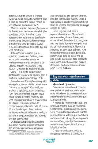 Betânia, casa de Simão, o leproso”
(Mateus 26.6). Ressalta, também, que
o vaso de alabastro estava “cheio de
um bálsamo muito caro” (v.7).
Marcos também faz menção da casa
de Simão, mas destaca mais a bênção
que Jesus dirigiu à mulher. Lucas
apresenta um relato mais detalhado.
Informa que Simão era fariseu e que
a mulher era uma pecadora (Lucas
7.36,39), deixando a entender que era
uma prostituta.
João informa também que o
episódio ocorreu em Betânia, mas
ascrecenta que o banquete foi
realizado na presença de Jesus e de
Lázaro, a quem ressuscitara (João
12.1,2). O nome da mulher é citado
– Maria – e o efeito do perfume,
destacado: “e a casa se encheu com o
perfume do bálsamo” (João 12.3).
Somadas as informações dos quatro
evangelhos, temos diante de nós uma
“história na íntegra”. Cornwall, ao
analisar o episódio, assim sintetizou:
“um fundamentalista a quem Jesus
havia curado de lepra resolveu dar
uma festa para celebrar a ressurreição
de Lázaro. Era uma espécie de
comemoração pela volta dele. O relato
dá a entender que Lázaro estaria
sentado à cabeceira da mesa, no lugar
de honra, enquanto Jesus era apenas
um dos convidados” 1.
Os registros bíblicos deixam claro
que Jesus não foi alvo de nenhuma
das atenções geralmente dirigidas
1  CORNWALL, Judson. Adoração como Jesus
ensinou. Venda Nova: Betânia, 1995, p.124.

aos convidados. Era comum lavar os
pés dos convidados ilustres, ungir a
sua cabeça e saudarem com um beijo
(que no Oriente corresponde ao nosso
aperto de mão).
Lucas registra, inclusive, a
repreensão de Jesus: “E, voltando
para a mulher, disse a Simão: vês
esta mulher? Entrei em tua casa, e tu
não me deste água para os pés; mas
ela os molhou com suas lágrimas e
enxugou-os com seus cabelos. Não
me cumprimentaste com beijo; ela,
porém, não para de beijar-me os
pés, desde que entrei. Não colocaste
óleo sobre a minha cabeça; mas ela
derramou perfume sobre os meus
pés” (Lucas 7.44-46).

1. Lágrimas de arrependimento e
gratidão
a) contexto joanino
Considerando o relato do quarto
evangelho, ninguém poderia estar
mais feliz de ver Lázaro ressuscitado
e recebendo os seus amigos do que
Maria, sua irmã.
A morte do “homem da casa” era
um risco enorme para as mulheres.
Certamente, o padrão de vida cairia.
Seria muito difícil para Maria manter
propriedades e valores que partilhava
com seu irmão. A injustiça era grande
com as viúvas, mas também com as
solteiras que dependiam dos seus
falecidos irmãos.
O retorno de Lázaro à vida e,
consequentemente, à família, era
37

 