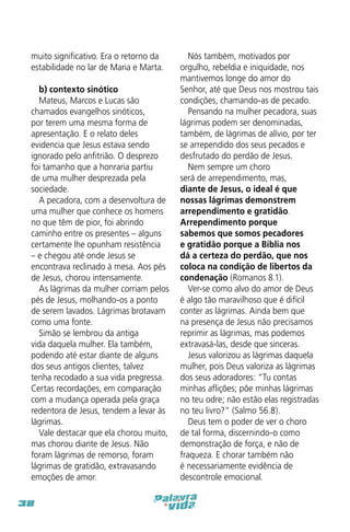 muito significativo. Era o retorno da
estabilidade no lar de Maria e Marta.
b) contexto sinótico
Mateus, Marcos e Lucas são
chamados evangelhos sinóticos,
por terem uma mesma forma de
apresentação. E o relato deles
evidencia que Jesus estava sendo
ignorado pelo anfitrião. O desprezo
foi tamanho que a honraria partiu
de uma mulher desprezada pela
sociedade.
A pecadora, com a desenvoltura de
uma mulher que conhece os homens
no que têm de pior, foi abrindo
caminho entre os presentes – alguns
certamente lhe opunham resistência
– e chegou até onde Jesus se
encontrava reclinado à mesa. Aos pés
de Jesus, chorou intensamente.
As lágrimas da mulher corriam pelos
pés de Jesus, molhando-os a ponto
de serem lavados. Lágrimas brotavam
como uma fonte.
Simão se lembrou da antiga
vida daquela mulher. Ela também,
podendo até estar diante de alguns
dos seus antigos clientes, talvez
tenha recodado a sua vida pregressa.
Certas recordações, em comparação
com a mudança operada pela graça
redentora de Jesus, tendem a levar às
lágrimas.
Vale destacar que ela chorou muito,
mas chorou diante de Jesus. Não
foram lágrimas de remorso, foram
lágrimas de gratidão, extravasando
emoções de amor.
38

Nós também, motivados por
orgulho, rebeldia e iniquidade, nos
mantivemos longe do amor do
Senhor, até que Deus nos mostrou tais
condições, chamando-as de pecado.
Pensando na mulher pecadora, suas
lágrimas podem ser denominadas,
também, de lágrimas de alívio, por ter
se arrependido dos seus pecados e
desfrutado do perdão de Jesus.
Nem sempre um choro
será de arrependimento, mas,
diante de Jesus, o ideal é que
nossas lágrimas demonstrem
arrependimento e gratidão.
Arrependimento porque
sabemos que somos pecadores
e gratidão porque a Bíblia nos
dá a certeza do perdão, que nos
coloca na condição de libertos da
condenação (Romanos 8.1).
Ver-se como alvo do amor de Deus
é algo tão maravilhoso que é difícil
conter as lágrimas. Ainda bem que
na presença de Jesus não precisamos
reprimir as lágrimas, mas podemos
extravasá-las, desde que sinceras.
Jesus valorizou as lágrimas daquela
mulher, pois Deus valoriza as lágrimas
dos seus adoradores: “Tu contas
minhas aflições; põe minhas lágrimas
no teu odre; não estão elas registradas
no teu livro?” (Salmo 56.8).
Deus tem o poder de ver o choro
de tal forma, discernindo-o como
demonstração de força, e não de
fraqueza. E chorar também não
é necessariamente evidência de
descontrole emocional.

 