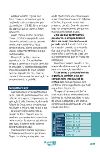 Para pensar e agir
A próxima lição será a continuação
desta, mas não podemos concluir uma
reflexão sem alguns compromissos de
aplicação à vida. É essencial, diante da
Palavra de Deus, tomar decisões que
nos levem a imitar Cristo no dia a dia.
O fato de termos alcançado o
perdão de Jesus não nos leva, de
imediato, para o céu. A vida continua
neste mundo. Se estamos estudando
esta lição, é porque ainda estamos
peregrinando por aqui.
Vivemos neste mundo, sujeitos às
tentações e continuamos pecadores.
O que nos distingue daqueles que

ainda não tiveram um encontro com
Jesus, reconhecendo-o como Salvador
e Senhor, é que não temos mais
prazer no pecado. Quando pecamos,
logo nos arrependemos, porque nos
machuca entristecer a Deus.
Uma vez que continuamos
pecadores, o arrependimento
deve ser nosso companheiro na
jornada cristã. É muito difícil lidar
com alguém que não se arrepende
dos seus erros. De igual forma, é
muito difícil a caminhada cristã sem
o arrependimento, pois os frutos não
aparecerão.
Reconhecer nossos pecados e nos
arrepender deles é condição essencial
para uma adoração verdadeira.
Assim como o arrependimento,
a gratidão também deve ser
companheira inseparável do
cristão. Não somos ingratos, pelo
contrário, somos agradecidos por tudo
o que Jesus fez por nós.
“Arrependimento e gratidão” é
uma receita básica demonstrada nas
lágrimas da mulher pecadora na casa
de Simão. Colocando-a em prática,
comprovaremos a bênção de uma vida
em dia com Jesus.

Leituras Diárias

A Bíblia também registra que
Jesus chorou e, ainda mais, que tal
reação demostrou o seu amor por
Lázaro (João 11.35,36). Uma amizade
tão especial que as lágrimas foram
inevitáveis.
Assim como a mulher pecadora
chorou prostrada aos pés de Jesus,
não se importando com as pessoas
que estavam a sua volta, Jesus
também chorou diante do túmulo de
Lázaro, independentemente do que
poderiam dizer.
O exemplo de Jesus deve ser
seguido por nós. É apreciável ter
amigos e demonstrar o valor devotado
às amizades. O exemplo da pecadora
chorando aos pés de Jesus também
deve ser seguido por nós, pois Ele
merece toda a nossa demonstração de
arrependimento e gratidão.

Segunda
Terça
Quarta
Quinta
Sexta
Sábado
Domingo

Salmos 23 e 24
Salmos 25 e 26
Salmos 27 e 28
Salmos 29 e 30
Salmo 31 e 32
Salmos 33 e 34
Salmo 35

39

 