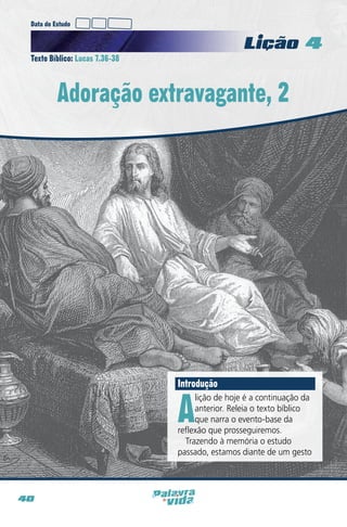 Data do Estudo

Licao 4
Texto Bíblico: Lucas 7.36-38

Adoração extravagante, 2

Introdução

A

lição de hoje é a continuação da
anterior. Releia o texto bíblico
que narra o evento-base da
reflexão que prosseguiremos.
Trazendo à memória o estudo
passado, estamos diante de um gesto

40

 